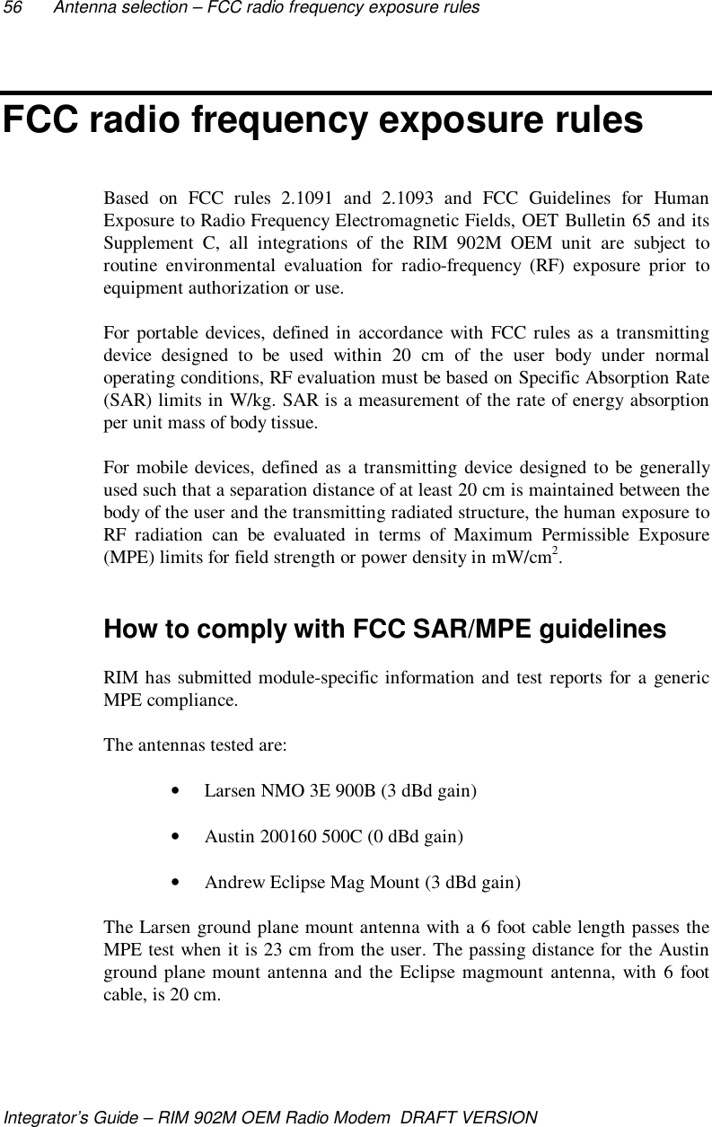 56 Antenna selection – FCC radio frequency exposure rulesIntegrator’s Guide – RIM 902M OEM Radio Modem  DRAFT VERSIONFCC radio frequency exposure rulesBased on FCC rules 2.1091 and 2.1093 and FCC Guidelines for HumanExposure to Radio Frequency Electromagnetic Fields, OET Bulletin 65 and itsSupplement C, all integrations of the RIM 902M OEM unit are subject toroutine environmental evaluation for radio-frequency (RF) exposure prior toequipment authorization or use.For portable devices, defined in accordance with FCC rules as a transmittingdevice designed to be used within 20 cm of the user body under normaloperating conditions, RF evaluation must be based on Specific Absorption Rate(SAR) limits in W/kg. SAR is a measurement of the rate of energy absorptionper unit mass of body tissue.For mobile devices, defined as a transmitting device designed to be generallyused such that a separation distance of at least 20 cm is maintained between thebody of the user and the transmitting radiated structure, the human exposure toRF radiation can be evaluated in terms of Maximum Permissible Exposure(MPE) limits for field strength or power density in mW/cm2.How to comply with FCC SAR/MPE guidelinesRIM has submitted module-specific information and test reports for a genericMPE compliance.The antennas tested are:• Larsen NMO 3E 900B (3 dBd gain)• Austin 200160 500C (0 dBd gain)• Andrew Eclipse Mag Mount (3 dBd gain)The Larsen ground plane mount antenna with a 6 foot cable length passes theMPE test when it is 23 cm from the user. The passing distance for the Austinground plane mount antenna and the Eclipse magmount antenna, with 6 footcable, is 20 cm.