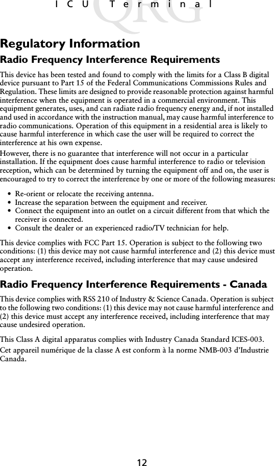 12ICU TerminalRegulatory InformationRadio Frequency Interference RequirementsThis device has been tested and found to comply with the limits for a Class B digital device pursuant to Part 15 of the Federal Communications Commissions Rules and Regulation. These limits are designed to provide reasonable protection against harmful interference when the equipment is operated in a commercial environment. This equipment generates, uses, and can radiate radio frequency energy and, if not installed and used in accordance with the instruction manual, may cause harmful interference to radio communications. Operation of this equipment in a residential area is likely to cause harmful interference in which case the user will be required to correct the interference at his own expense.However, there is no guarantee that interference will not occur in a particular installation. If the equipment does cause harmful interference to radio or television reception, which can be determined by turning the equipment off and on, the user is encouraged to try to correct the interference by one or more of the following measures:• Re-orient or relocate the receiving antenna.• Increase the separation between the equipment and receiver.• Connect the equipment into an outlet on a circuit different from that which the receiver is connected.• Consult the dealer or an experienced radio/TV technician for help.This device complies with FCC Part 15. Operation is subject to the following two conditions: (1) this device may not cause harmful interference and (2) this device must accept any interference received, including interference that may cause undesired operation.Radio Frequency Interference Requirements - CanadaThis device complies with RSS 210 of Industry &amp; Science Canada. Operation is subject to the following two conditions: (1) this device may not cause harmful interference and (2) this device must accept any interference received, including interference that may cause undesired operation.This Class A digital apparatus complies with Industry Canada Standard ICES-003.Cet appareil numérique de la classe A est conform à la norme NMB-003 d’Industrie Canada.