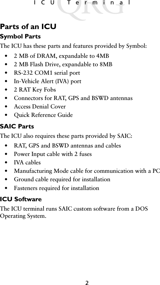2ICU TerminalParts of an ICUSymbol PartsThe ICU has these parts and features provided by Symbol:• 2 MB of DRAM, expandable to 4MB• 2 MB Flash Drive, expandable to 8MB• RS-232 COM1 serial port• In-Vehicle Alert (IVA) port• 2 RAT Key Fobs• Connectors for RAT, GPS and BSWD antennas• Access Denial Cover• Quick Reference GuideSAIC PartsThe ICU also requires these parts provided by SAIC:• RAT, GPS and BSWD antennas and cables• Power Input cable with 2 fuses• IVA cables• Manufacturing Mode cable for communication with a PC• Ground cable required for installation• Fasteners required for installationICU SoftwareThe ICU terminal runs SAIC custom software from a DOS Operating System. 