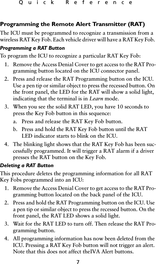 7Quick ReferenceProgramming the Remote Alert Transmitter (RAT)The ICU must be programmed to recognize a transmission from a wireless RAT Key Fob. Each vehicle driver will have a RAT Key Fob. Programming a RAT ButtonTo program the ICU to recognize a particular RAT Key Fob:1. Remove the Access Denial Cover to get access to the RAT Pro-gramming button located on the ICU connector panel.2. Press and release the RAT Programming button on the ICU. Use a pen tip or similar object to press the recessed button. On the front panel, the LED for the RAT will show a solid light, indicating that the terminal is in Learn mode.3. When you see the solid RAT LED, you have 10 seconds to press the Key Fob button in this sequence:a. Press and release the RAT Key Fob button.b. Press and hold the RAT Key Fob button until the RAT LED indicator starts to blink on the ICU.4. The blinking light shows that the RAT Key Fob has been suc-cessfully programmed. It will trigger a RAT alarm if a driver presses the RAT button on the Key Fob.Deleting a RAT ButtonThis procedure deletes the programming information for all RAT Key Fobs programmed into an ICU:1. Remove the Access Denial Cover to get access to the RAT Pro-gramming button located on the back panel of the ICU.2. Press and hold the RAT Programming button on the ICU. Use a pen tip or similar object to press the recessed button. On the front panel, the RAT LED shows a solid light.3. Wait for the RAT LED to turn off. Then release the RAT Pro-gramming button.4. All programming information has now been deleted from the ICU. Pressing a RAT Key Fob button will not trigger an alert. Note that this does not affect the IVA Alert buttons.