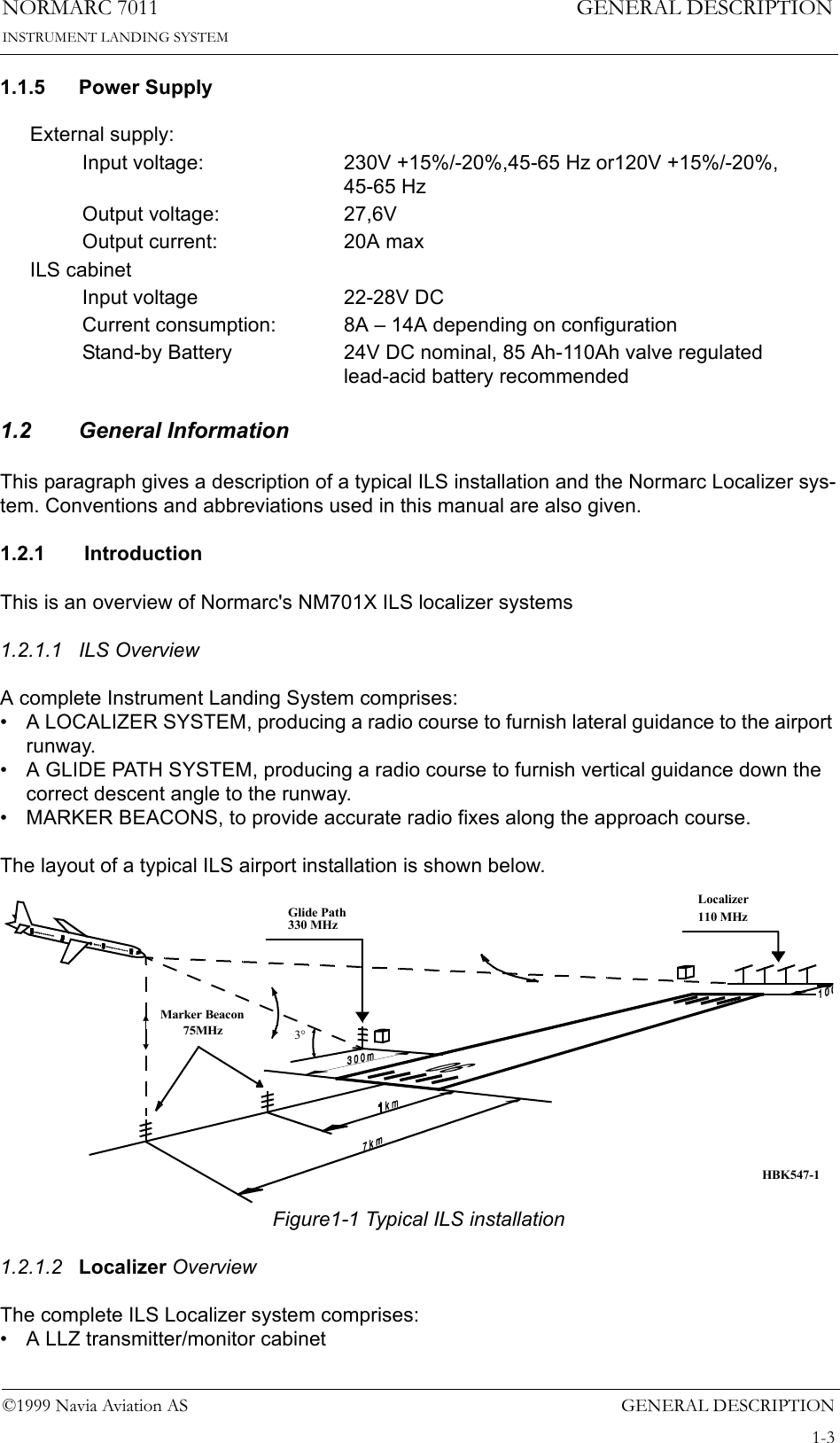 GENERAL DESCRIPTIONNORMARC 70111-3©1999 Navia Aviation ASINSTRUMENT LANDING SYSTEMGENERAL DESCRIPTION1.1.5 Power Supply1.2 General InformationThis paragraph gives a description of a typical ILS installation and the Normarc Localizer sys-tem. Conventions and abbreviations used in this manual are also given.1.2.1  IntroductionThis is an overview of Normarc&apos;s NM701X ILS localizer systems1.2.1.1 ILS OverviewA complete Instrument Landing System comprises:• A LOCALIZER SYSTEM, producing a radio course to furnish lateral guidance to the airport runway.• A GLIDE PATH SYSTEM, producing a radio course to furnish vertical guidance down the correct descent angle to the runway.• MARKER BEACONS, to provide accurate radio fixes along the approach course.The layout of a typical ILS airport installation is shown below.Figure1-1 Typical ILS installation1.2.1.2 Localizer OverviewThe complete ILS Localizer system comprises:• A LLZ transmitter/monitor cabinetExternal supply:Input voltage: 230V +15%/-20%,45-65 Hz or120V +15%/-20%, 45-65 HzOutput voltage: 27,6VOutput current: 20A maxILS cabinetInput voltage 22-28V DCCurrent consumption: 8A – 14A depending on configurationStand-by Battery 24V DC nominal, 85 Ah-110Ah valve regulated lead-acid battery recommendedLocalizer110 MHzGlide Path330 MHzMarker Beacon75MHz3°HBK547-1