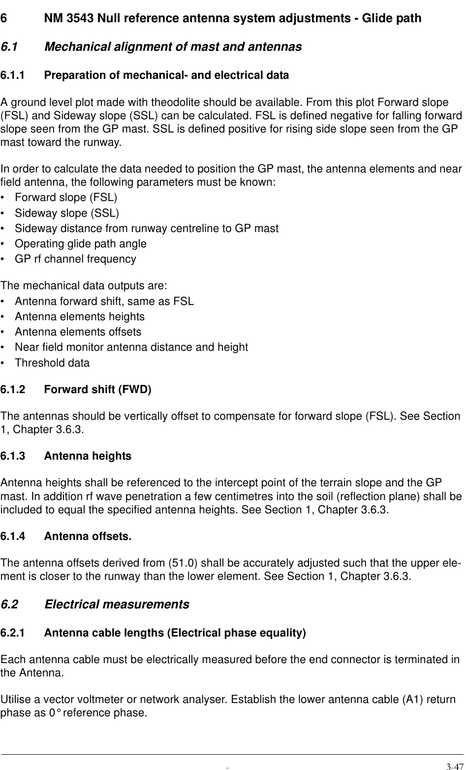  6 NM 3543 Null reference antenna system adjustments - Glide path6.1 Mechanical alignment of mast and antennas6.1.1 Preparation of mechanical- and electrical dataA ground level plot made with theodolite should be available. From this plot Forward slope (FSL) and Sideway slope (SSL) can be calculated. FSL is defined negative for falling forward slope seen from the GP mast. SSL is defined positive for rising side slope seen from the GP mast toward the runway.In order to calculate the data needed to position the GP mast, the antenna elements and near field antenna, the following parameters must be known:• Forward slope (FSL)• Sideway slope (SSL)• Sideway distance from runway centreline to GP mast• Operating glide path angle• GP rf channel frequencyThe mechanical data outputs are:• Antenna forward shift, same as FSL• Antenna elements heights• Antenna elements offsets• Near field monitor antenna distance and height• Threshold data6.1.2 Forward shift (FWD)The antennas should be vertically offset to compensate for forward slope (FSL). See Section 1, Chapter 3.6.3.6.1.3 Antenna heightsAntenna heights shall be referenced to the intercept point of the terrain slope and the GP mast. In addition rf wave penetration a few centimetres into the soil (reflection plane) shall be included to equal the specified antenna heights. See Section 1, Chapter 3.6.3.6.1.4 Antenna offsets.The antenna offsets derived from (51.0) shall be accurately adjusted such that the upper ele-ment is closer to the runway than the lower element. See Section 1, Chapter 3.6.3.6.2 Electrical measurements6.2.1 Antenna cable lengths (Electrical phase equality)Each antenna cable must be electrically measured before the end connector is terminated in the Antenna.Utilise a vector voltmeter or network analyser. Establish the lower antenna cable (A1) return phase as 0° reference phase.