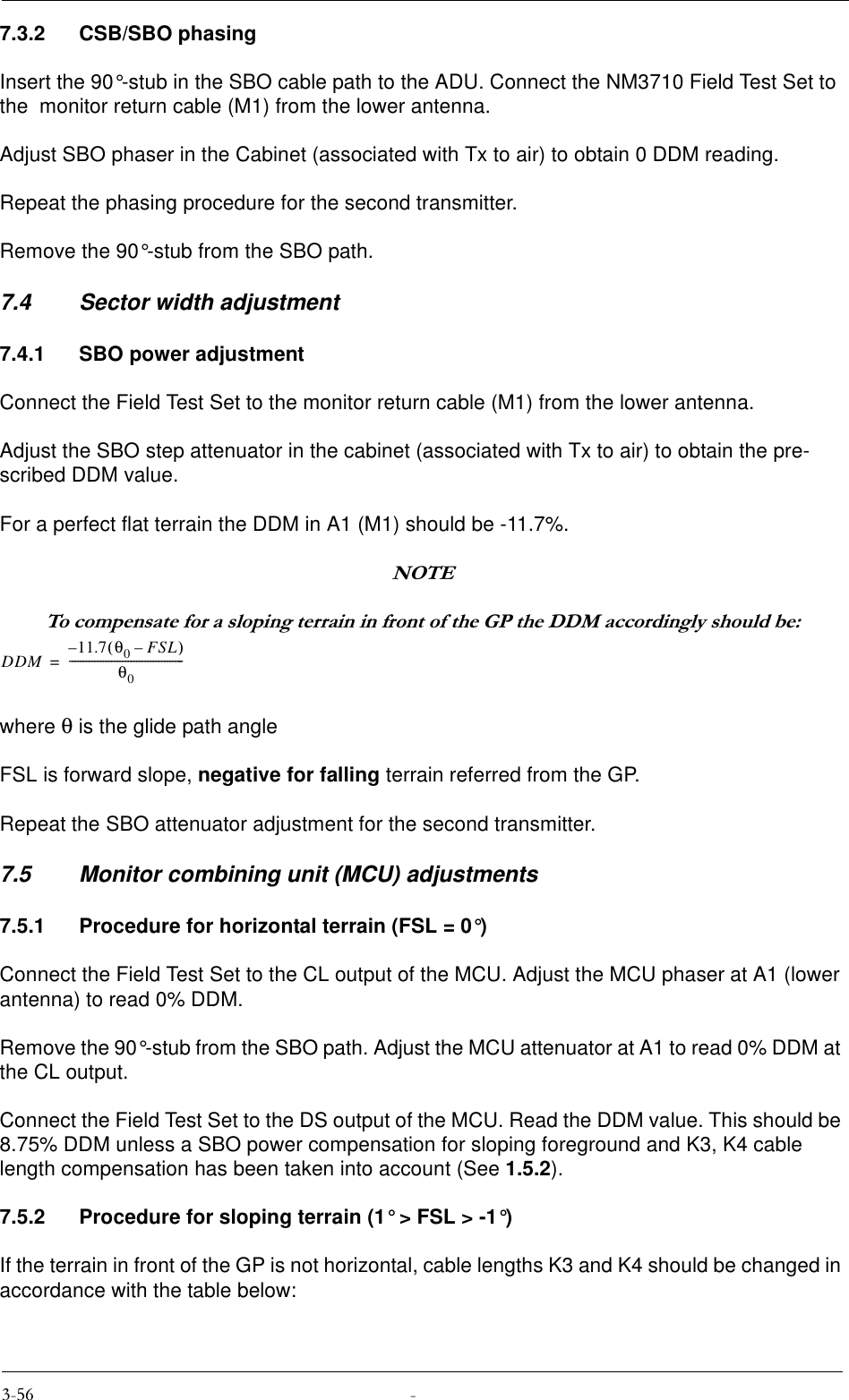 7.3.2 CSB/SBO phasingInsert the 90°-stub in the SBO cable path to the ADU. Connect the NM3710 Field Test Set to the  monitor return cable (M1) from the lower antenna.Adjust SBO phaser in the Cabinet (associated with Tx to air) to obtain 0 DDM reading.Repeat the phasing procedure for the second transmitter.Remove the 90°-stub from the SBO path.7.4 Sector width adjustment7.4.1 SBO power adjustmentConnect the Field Test Set to the monitor return cable (M1) from the lower antenna.Adjust the SBO step attenuator in the cabinet (associated with Tx to air) to obtain the pre-scribed DDM value.For a perfect flat terrain the DDM in A1 (M1) should be -11.7%.127(7RFRPSHQVDWHIRUDVORSLQJWHUUDLQLQIURQWRIWKH*3WKH&apos;&apos;0DFFRUGLQJO\VKRXOGEHwhere θ is the glide path angleFSL is forward slope, negative for falling terrain referred from the GP.Repeat the SBO attenuator adjustment for the second transmitter.7.5 Monitor combining unit (MCU) adjustments7.5.1 Procedure for horizontal terrain (FSL = 0°)Connect the Field Test Set to the CL output of the MCU. Adjust the MCU phaser at A1 (lower antenna) to read 0% DDM.Remove the 90°-stub from the SBO path. Adjust the MCU attenuator at A1 to read 0% DDM at the CL output.Connect the Field Test Set to the DS output of the MCU. Read the DDM value. This should be 8.75% DDM unless a SBO power compensation for sloping foreground and K3, K4 cable length compensation has been taken into account (See 1.5.2).7.5.2 Procedure for sloping terrain (1° &gt; FSL &gt; -1°)If the terrain in front of the GP is not horizontal, cable lengths K3 and K4 should be changed in accordance with the table below:DDM 11.7 θ0FSL–()–θ0-----------------------------------------=
