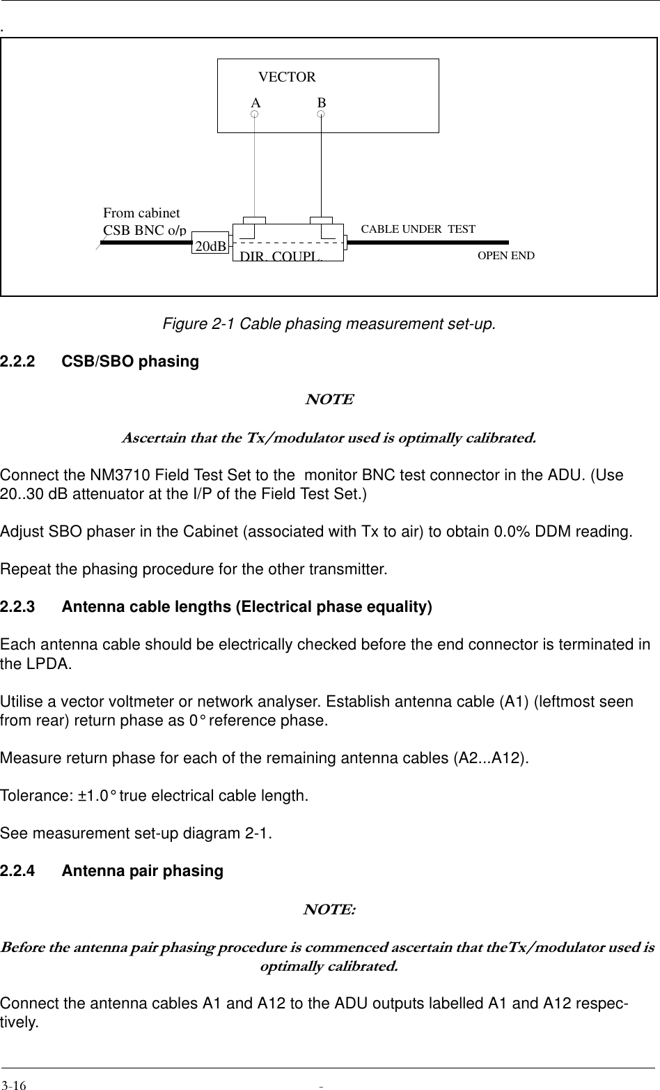 .Figure 2-1 Cable phasing measurement set-up.2.2.2 CSB/SBO phasing127($VFHUWDLQWKDWWKH7[PRGXODWRUXVHGLVRSWLPDOO\FDOLEUDWHGConnect the NM3710 Field Test Set to the  monitor BNC test connector in the ADU. (Use 20..30 dB attenuator at the I/P of the Field Test Set.)Adjust SBO phaser in the Cabinet (associated with Tx to air) to obtain 0.0% DDM reading.Repeat the phasing procedure for the other transmitter.2.2.3 Antenna cable lengths (Electrical phase equality)Each antenna cable should be electrically checked before the end connector is terminated in the LPDA.Utilise a vector voltmeter or network analyser. Establish antenna cable (A1) (leftmost seen from rear) return phase as 0° reference phase.Measure return phase for each of the remaining antenna cables (A2...A12).Tolerance: ±1.0° true electrical cable length. See measurement set-up diagram 2-1.2.2.4 Antenna pair phasing127(%HIRUHWKHDQWHQQDSDLUSKDVLQJSURFHGXUHLVFRPPHQFHGDVFHUWDLQWKDWWKH7[PRGXODWRUXVHGLVRSWLPDOO\FDOLEUDWHGConnect the antenna cables A1 and A12 to the ADU outputs labelled A1 and A12 respec-tively.20dBABVECTORFrom cabinetCSB BNC o/pCABLE UNDER  TESTOPEN ENDDIR. COUPL.