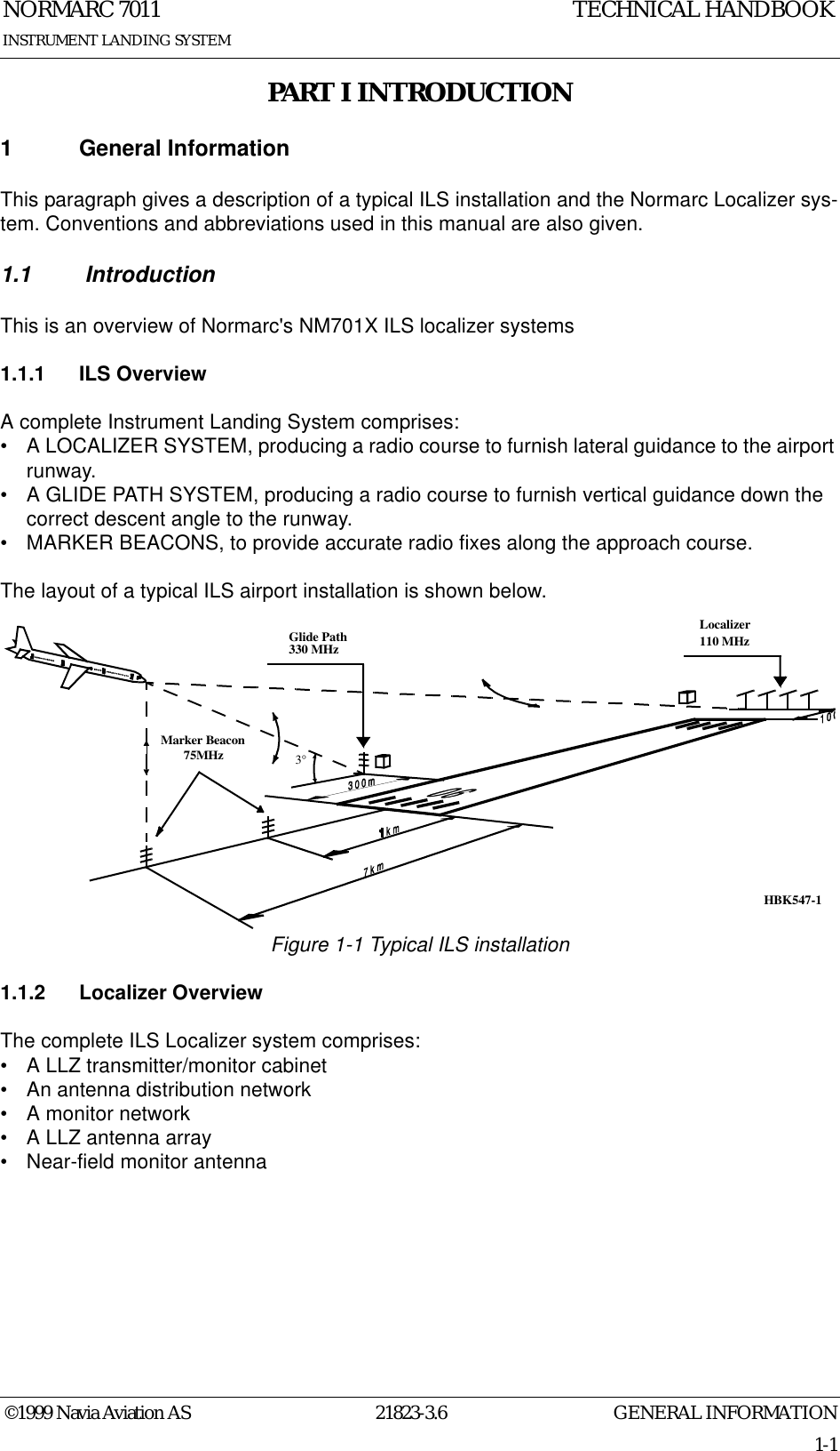 GENERAL INFORMATIONNORMARC 701121823-3.61-1©1999 Navia Aviation ASINSTRUMENT LANDING SYSTEMTECHNICAL HANDBOOKPART I INTRODUCTION1 General InformationThis paragraph gives a description of a typical ILS installation and the Normarc Localizer sys-tem. Conventions and abbreviations used in this manual are also given.1.1  IntroductionThis is an overview of Normarc&apos;s NM701X ILS localizer systems1.1.1 ILS OverviewA complete Instrument Landing System comprises:• A LOCALIZER SYSTEM, producing a radio course to furnish lateral guidance to the airport runway.• A GLIDE PATH SYSTEM, producing a radio course to furnish vertical guidance down the correct descent angle to the runway.• MARKER BEACONS, to provide accurate radio fixes along the approach course.The layout of a typical ILS airport installation is shown below.Figure 1-1 Typical ILS installation1.1.2 Localizer OverviewThe complete ILS Localizer system comprises:• A LLZ transmitter/monitor cabinet• An antenna distribution network• A monitor network• A LLZ antenna array• Near-field monitor antennaLocalizer110 MHzGlide Path330 MHzMarker Beacon75MHz3°HBK547-1