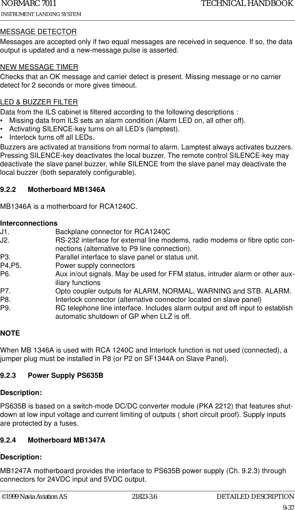 DETAILED DESCRIPTIONNORMARC 701121823-3.69-37INSTRUMENT LANDING SYSTEMTECHNICAL HANDBOOK©1999 Navia Aviation ASMESSAGE DETECTORMessages are accepted only if two equal messages are received in sequence. If so, the data output is updated and a new-message pulse is asserted.NEW MESSAGE TIMERChecks that an OK message and carrier detect is present. Missing message or no carrier detect for 2 seconds or more gives timeout.LED &amp; BUZZER FILTERData from the ILS cabinet is filtered according to the following descriptions :• Missing data from ILS sets an alarm condition (Alarm LED on, all other off).• Activating SILENCE-key turns on all LED’s (lamptest).• Interlock turns off all LEDs.Buzzers are activated at transitions from normal to alarm. Lamptest always activates buzzers. Pressing SILENCE-key deactivates the local buzzer. The remote control SILENCE-key may deactivate the slave panel buzzer, while SILENCE from the slave panel may deactivate the local buzzer (both separately configurable).9.2.2 Motherboard MB1346A MB1346A is a motherboard for RCA1240C. InterconnectionsJ1.  Backplane connector for RCA1240CJ2.  RS-232 interface for external line modems, radio modems or fibre optic con-nections (alternative to P9 line connection).P3.  Parallel interface to slave panel or status unit.P4,P5. Power supply connectorsP6.  Aux in/out signals. May be used for FFM status, intruder alarm or other aux-iliary functionsP7.  Opto coupler outputs for ALARM, NORMAL, WARNING and STB. ALARM.P8.  Interlock connector (alternative connector located on slave panel) P9.  RC telephone line interface. Includes alarm output and off input to establish automatic shutdown of GP when LLZ is off.NOTEWhen MB 1346A is used with RCA 1240C and Interlock function is not used (connected), a jumper plug must be installed in P8 (or P2 on SF1344A on Slave Panel).9.2.3 Power Supply PS635BDescription:PS635B is based on a switch-mode DC/DC converter module (PKA 2212) that features shut-down at low input voltage and current limiting of outputs ( short circuit proof). Supply inputs are protected by a fuses.9.2.4 Motherboard MB1347ADescription:MB1247A motherboard provides the interface to PS635B power supply (Ch. 9.2.3) through connectors for 24VDC input and 5VDC output.