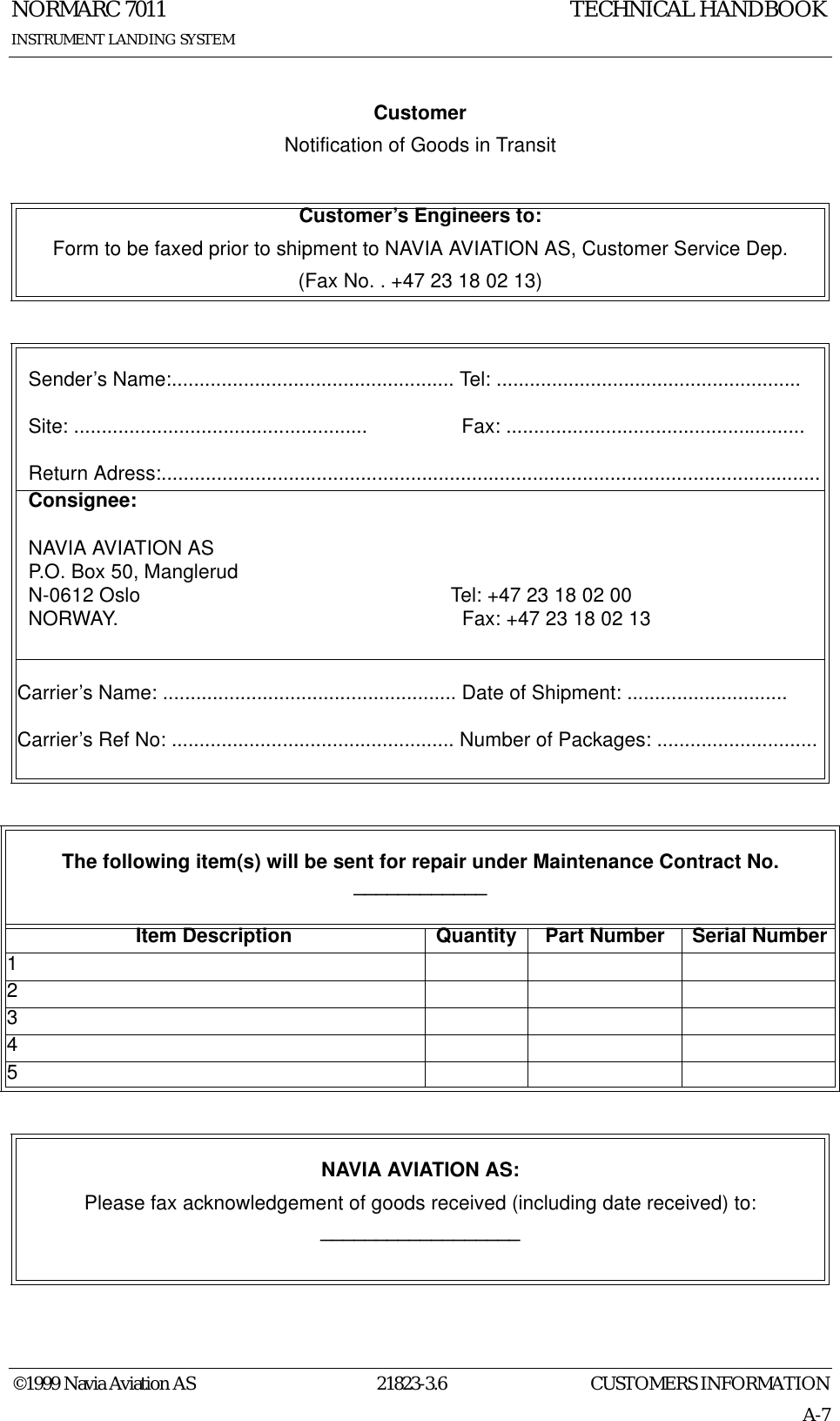 CUSTOMERS INFORMATIONNORMARC 701121823-3.6A-7INSTRUMENT LANDING SYSTEMTECHNICAL HANDBOOK©1999 Navia Aviation ASCustomerNotification of Goods in TransitCustomer’s Engineers to:Form to be faxed prior to shipment to NAVIA AVIATION AS, Customer Service Dep.(Fax No. . +47 23 18 02 13)   Sender’s Name:................................................... Tel: .......................................................  Site: .....................................................                 Fax: ......................................................  Return Adress:.......................................................................................................................  Consignee:  NAVIA AVIATION AS  P.O. Box 50, Manglerud  N-0612 Oslo                                                        Tel: +47 23 18 02 00  NORWAY.                                                              Fax: +47 23 18 02 13Carrier’s Name: ..................................................... Date of Shipment: .............................Carrier’s Ref No: ................................................... Number of Packages: .............................The following item(s) will be sent for repair under Maintenance Contract No.  ____________Item Description Quantity Part Number Serial Number12345NAVIA AVIATION AS:Please fax acknowledgement of goods received (including date received) to:__________________