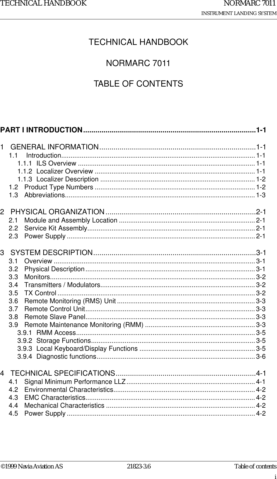 TECHNICAL HANDBOOK©1999 Navia Aviation AS 21823-3.6iTECHNICAL HANDBOOKNORMARC 7011TABLE OF CONTENTSNORMARC 7011INSTRUMENT LANDING SYSTEMTable of contentsPART I INTRODUCTION.....................................................................................1-11 GENERAL INFORMATION.............................................................................1-11.1  Introduction........................................................................................................1-11.1.1 ILS Overview ............................................................................................... 1-11.1.2 Localizer Overview ...................................................................................... 1-11.1.3 Localizer Description ................................................................................... 1-21.2 Product Type Numbers ...................................................................................... 1-21.3 Abbreviations...................................................................................................... 1-32 PHYSICAL ORGANIZATION..........................................................................2-12.1 Module and Assembly Location .........................................................................2-12.2 Service Kit Assembly..........................................................................................2-12.3 Power Supply .....................................................................................................2-13 SYSTEM DESCRIPTION................................................................................3-13.1 Overview ............................................................................................................ 3-13.2 Physical Description........................................................................................... 3-13.3 Monitors.............................................................................................................. 3-23.4 Transmitters / Modulators...................................................................................3-23.5 TX Control .......................................................................................................... 3-23.6 Remote Monitoring (RMS) Unit .......................................................................... 3-33.7 Remote Control Unit........................................................................................... 3-33.8 Remote Slave Panel........................................................................................... 3-33.9 Remote Maintenance Monitoring (RMM) ...........................................................3-33.9.1 RMM Access................................................................................................ 3-53.9.2 Storage Functions........................................................................................3-53.9.3 Local Keyboard/Display Functions ..............................................................3-53.9.4 Diagnostic functions.....................................................................................3-64 TECHNICAL SPECIFICATIONS.....................................................................4-14.1 Signal Minimum Performance LLZ.....................................................................4-14.2 Environmental Characteristics............................................................................ 4-24.3 EMC Characteristics........................................................................................... 4-24.4 Mechanical Characteristics ................................................................................4-24.5 Power Supply .....................................................................................................4-2