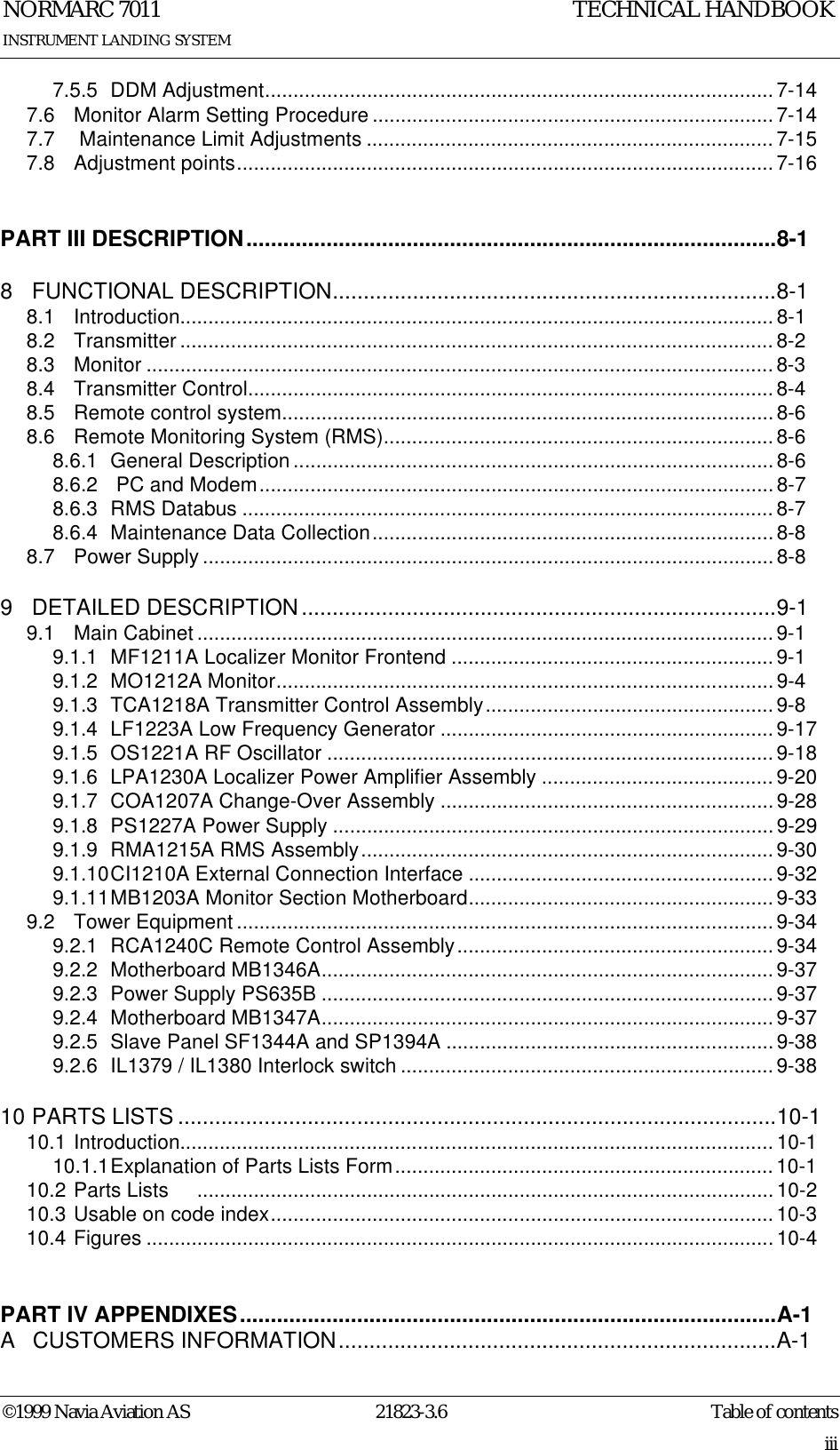 Table of contentsNORMARC 701121823-3.6iii©1999 Navia Aviation ASINSTRUMENT LANDING SYSTEMTECHNICAL HANDBOOK7.5.5 DDM Adjustment.......................................................................................... 7-147.6 Monitor Alarm Setting Procedure.......................................................................7-147.7  Maintenance Limit Adjustments ........................................................................7-157.8 Adjustment points............................................................................................... 7-16PART III DESCRIPTION......................................................................................8-18 FUNCTIONAL DESCRIPTION........................................................................8-18.1 Introduction......................................................................................................... 8-18.2 Transmitter ......................................................................................................... 8-28.3 Monitor ............................................................................................................... 8-38.4 Transmitter Control............................................................................................. 8-48.5 Remote control system.......................................................................................8-68.6 Remote Monitoring System (RMS)..................................................................... 8-68.6.1 General Description ..................................................................................... 8-68.6.2  PC and Modem...........................................................................................8-78.6.3 RMS Databus .............................................................................................. 8-78.6.4 Maintenance Data Collection.......................................................................8-88.7 Power Supply .....................................................................................................8-89 DETAILED DESCRIPTION.............................................................................9-19.1 Main Cabinet ...................................................................................................... 9-19.1.1 MF1211A Localizer Monitor Frontend ......................................................... 9-19.1.2 MO1212A Monitor........................................................................................9-49.1.3 TCA1218A Transmitter Control Assembly...................................................9-89.1.4 LF1223A Low Frequency Generator ...........................................................9-179.1.5 OS1221A RF Oscillator ............................................................................... 9-189.1.6 LPA1230A Localizer Power Amplifier Assembly ......................................... 9-209.1.7 COA1207A Change-Over Assembly ...........................................................9-289.1.8 PS1227A Power Supply ..............................................................................9-299.1.9 RMA1215A RMS Assembly.........................................................................9-309.1.10CI1210A External Connection Interface ......................................................9-329.1.11MB1203A Monitor Section Motherboard......................................................9-339.2 Tower Equipment ............................................................................................... 9-349.2.1 RCA1240C Remote Control Assembly........................................................ 9-349.2.2 Motherboard MB1346A................................................................................9-379.2.3 Power Supply PS635B ................................................................................9-379.2.4 Motherboard MB1347A................................................................................9-379.2.5 Slave Panel SF1344A and SP1394A ..........................................................9-389.2.6 IL1379 / IL1380 Interlock switch ..................................................................9-3810 PARTS LISTS .................................................................................................10-110.1 Introduction......................................................................................................... 10-110.1.1Explanation of Parts Lists Form................................................................... 10-110.2 Parts Lists     ...................................................................................................... 10-210.3 Usable on code index.........................................................................................10-310.4 Figures ............................................................................................................... 10-4PART IV APPENDIXES.......................................................................................A-1A  CUSTOMERS INFORMATION.......................................................................A-1