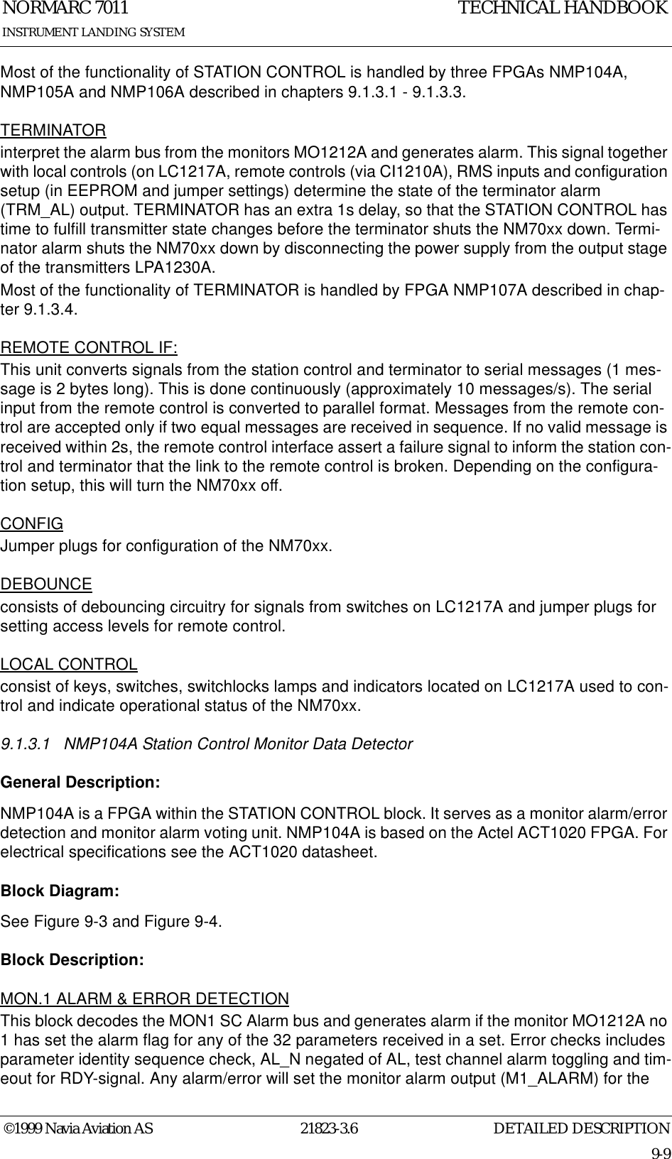 DETAILED DESCRIPTIONNORMARC 701121823-3.69-9INSTRUMENT LANDING SYSTEMTECHNICAL HANDBOOK©1999 Navia Aviation ASMost of the functionality of STATION CONTROL is handled by three FPGAs NMP104A, NMP105A and NMP106A described in chapters 9.1.3.1 - 9.1.3.3.TERMINATORinterpret the alarm bus from the monitors MO1212A and generates alarm. This signal together with local controls (on LC1217A, remote controls (via CI1210A), RMS inputs and configuration setup (in EEPROM and jumper settings) determine the state of the terminator alarm (TRM_AL) output. TERMINATOR has an extra 1s delay, so that the STATION CONTROL has time to fulfill transmitter state changes before the terminator shuts the NM70xx down. Termi-nator alarm shuts the NM70xx down by disconnecting the power supply from the output stage of the transmitters LPA1230A.Most of the functionality of TERMINATOR is handled by FPGA NMP107A described in chap-ter 9.1.3.4.REMOTE CONTROL IF:This unit converts signals from the station control and terminator to serial messages (1 mes-sage is 2 bytes long). This is done continuously (approximately 10 messages/s). The serial input from the remote control is converted to parallel format. Messages from the remote con-trol are accepted only if two equal messages are received in sequence. If no valid message is received within 2s, the remote control interface assert a failure signal to inform the station con-trol and terminator that the link to the remote control is broken. Depending on the configura-tion setup, this will turn the NM70xx off.CONFIGJumper plugs for configuration of the NM70xx.DEBOUNCEconsists of debouncing circuitry for signals from switches on LC1217A and jumper plugs for setting access levels for remote control.LOCAL CONTROLconsist of keys, switches, switchlocks lamps and indicators located on LC1217A used to con-trol and indicate operational status of the NM70xx.9.1.3.1 NMP104A Station Control Monitor Data DetectorGeneral Description:NMP104A is a FPGA within the STATION CONTROL block. It serves as a monitor alarm/error detection and monitor alarm voting unit. NMP104A is based on the Actel ACT1020 FPGA. For electrical specifications see the ACT1020 datasheet.Block Diagram:See Figure 9-3 and Figure 9-4.Block Description:MON.1 ALARM &amp; ERROR DETECTIONThis block decodes the MON1 SC Alarm bus and generates alarm if the monitor MO1212A no 1 has set the alarm flag for any of the 32 parameters received in a set. Error checks includes parameter identity sequence check, AL_N negated of AL, test channel alarm toggling and tim-eout for RDY-signal. Any alarm/error will set the monitor alarm output (M1_ALARM) for the 