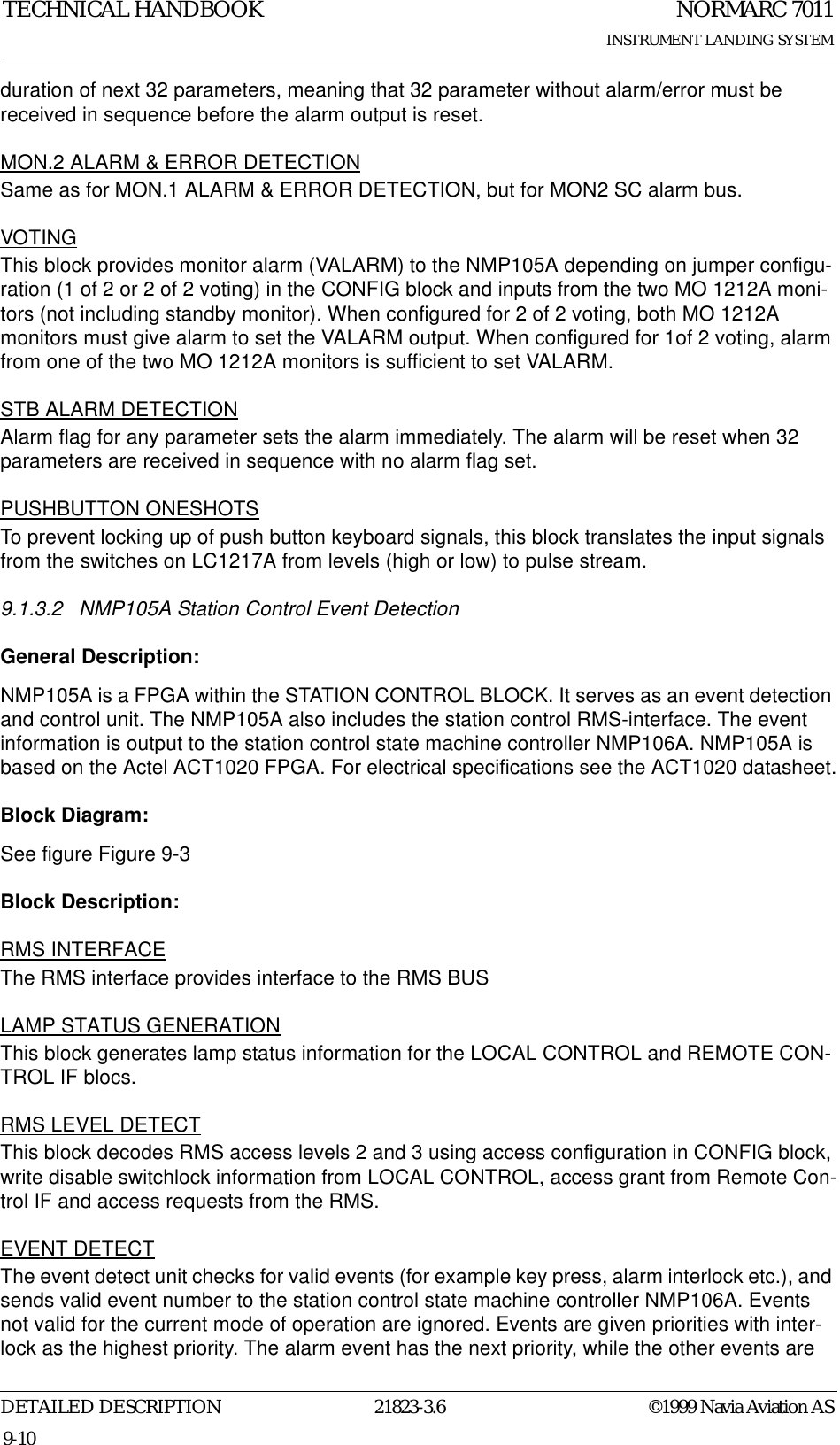 NORMARC 7011INSTRUMENT LANDING SYSTEMTECHNICAL HANDBOOKDETAILED DESCRIPTION 21823-3.6 ©1999 Navia Aviation AS9-10duration of next 32 parameters, meaning that 32 parameter without alarm/error must be received in sequence before the alarm output is reset.MON.2 ALARM &amp; ERROR DETECTIONSame as for MON.1 ALARM &amp; ERROR DETECTION, but for MON2 SC alarm bus.VOTINGThis block provides monitor alarm (VALARM) to the NMP105A depending on jumper configu-ration (1 of 2 or 2 of 2 voting) in the CONFIG block and inputs from the two MO 1212A moni-tors (not including standby monitor). When configured for 2 of 2 voting, both MO 1212A monitors must give alarm to set the VALARM output. When configured for 1of 2 voting, alarm from one of the two MO 1212A monitors is sufficient to set VALARM.STB ALARM DETECTIONAlarm flag for any parameter sets the alarm immediately. The alarm will be reset when 32 parameters are received in sequence with no alarm flag set.PUSHBUTTON ONESHOTSTo prevent locking up of push button keyboard signals, this block translates the input signals from the switches on LC1217A from levels (high or low) to pulse stream.9.1.3.2 NMP105A Station Control Event DetectionGeneral Description:NMP105A is a FPGA within the STATION CONTROL BLOCK. It serves as an event detection and control unit. The NMP105A also includes the station control RMS-interface. The event information is output to the station control state machine controller NMP106A. NMP105A is based on the Actel ACT1020 FPGA. For electrical specifications see the ACT1020 datasheet.Block Diagram:See figure Figure 9-3 Block Description:RMS INTERFACEThe RMS interface provides interface to the RMS BUSLAMP STATUS GENERATIONThis block generates lamp status information for the LOCAL CONTROL and REMOTE CON-TROL IF blocs.RMS LEVEL DETECTThis block decodes RMS access levels 2 and 3 using access configuration in CONFIG block, write disable switchlock information from LOCAL CONTROL, access grant from Remote Con-trol IF and access requests from the RMS.EVENT DETECTThe event detect unit checks for valid events (for example key press, alarm interlock etc.), and sends valid event number to the station control state machine controller NMP106A. Events not valid for the current mode of operation are ignored. Events are given priorities with inter-lock as the highest priority. The alarm event has the next priority, while the other events are 