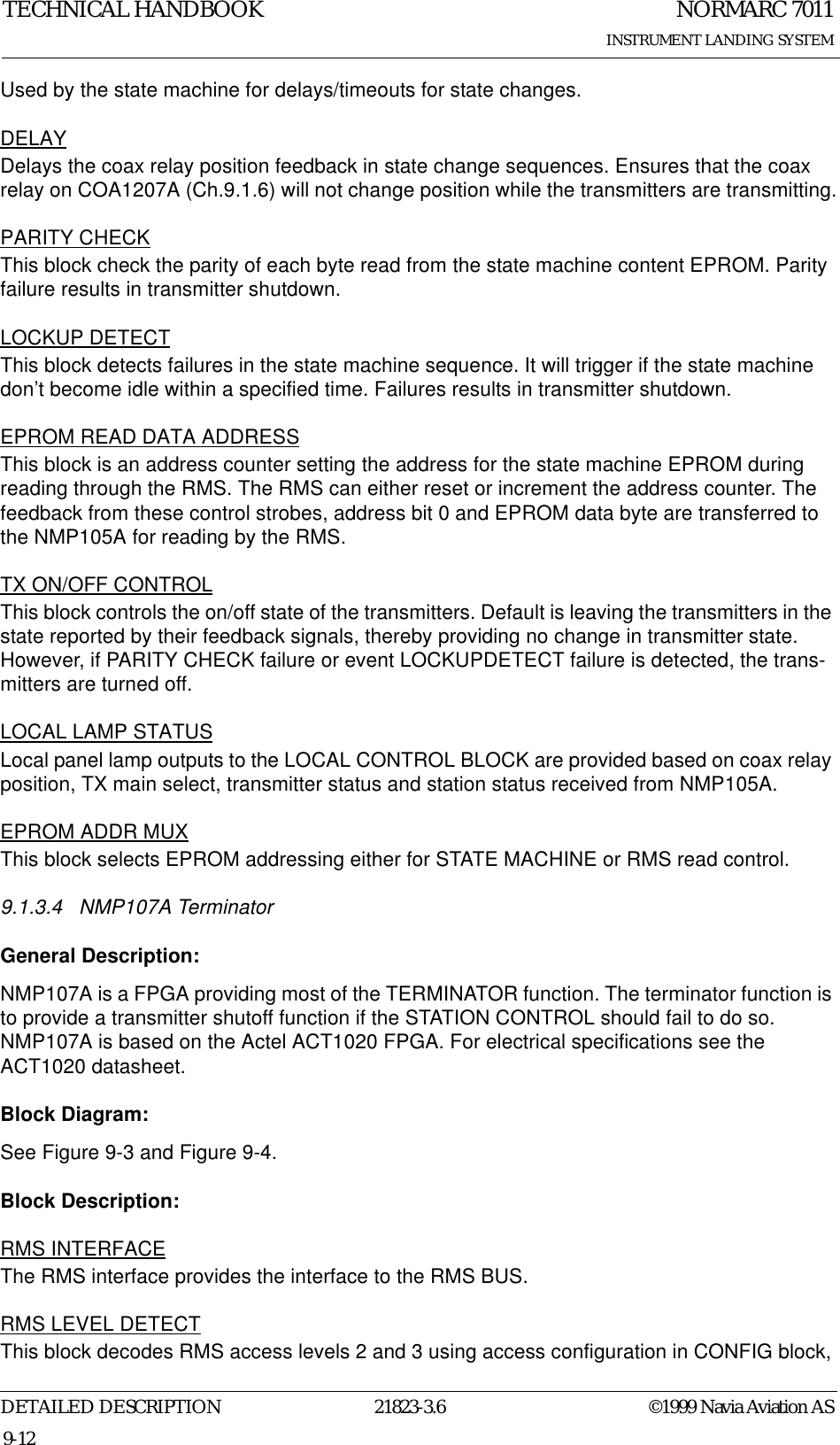 NORMARC 7011INSTRUMENT LANDING SYSTEMTECHNICAL HANDBOOKDETAILED DESCRIPTION 21823-3.6 ©1999 Navia Aviation AS9-12Used by the state machine for delays/timeouts for state changes.DELAYDelays the coax relay position feedback in state change sequences. Ensures that the coax relay on COA1207A (Ch.9.1.6) will not change position while the transmitters are transmitting.PARITY CHECKThis block check the parity of each byte read from the state machine content EPROM. Parity failure results in transmitter shutdown.LOCKUP DETECTThis block detects failures in the state machine sequence. It will trigger if the state machine don’t become idle within a specified time. Failures results in transmitter shutdown.EPROM READ DATA ADDRESSThis block is an address counter setting the address for the state machine EPROM during reading through the RMS. The RMS can either reset or increment the address counter. The feedback from these control strobes, address bit 0 and EPROM data byte are transferred to the NMP105A for reading by the RMS.TX ON/OFF CONTROLThis block controls the on/off state of the transmitters. Default is leaving the transmitters in the state reported by their feedback signals, thereby providing no change in transmitter state. However, if PARITY CHECK failure or event LOCKUPDETECT failure is detected, the trans-mitters are turned off.LOCAL LAMP STATUSLocal panel lamp outputs to the LOCAL CONTROL BLOCK are provided based on coax relay position, TX main select, transmitter status and station status received from NMP105A.EPROM ADDR MUXThis block selects EPROM addressing either for STATE MACHINE or RMS read control.9.1.3.4 NMP107A Terminator General Description:NMP107A is a FPGA providing most of the TERMINATOR function. The terminator function is to provide a transmitter shutoff function if the STATION CONTROL should fail to do so. NMP107A is based on the Actel ACT1020 FPGA. For electrical specifications see the ACT1020 datasheet.Block Diagram:See Figure 9-3 and Figure 9-4.Block Description:RMS INTERFACEThe RMS interface provides the interface to the RMS BUS.RMS LEVEL DETECTThis block decodes RMS access levels 2 and 3 using access configuration in CONFIG block, 