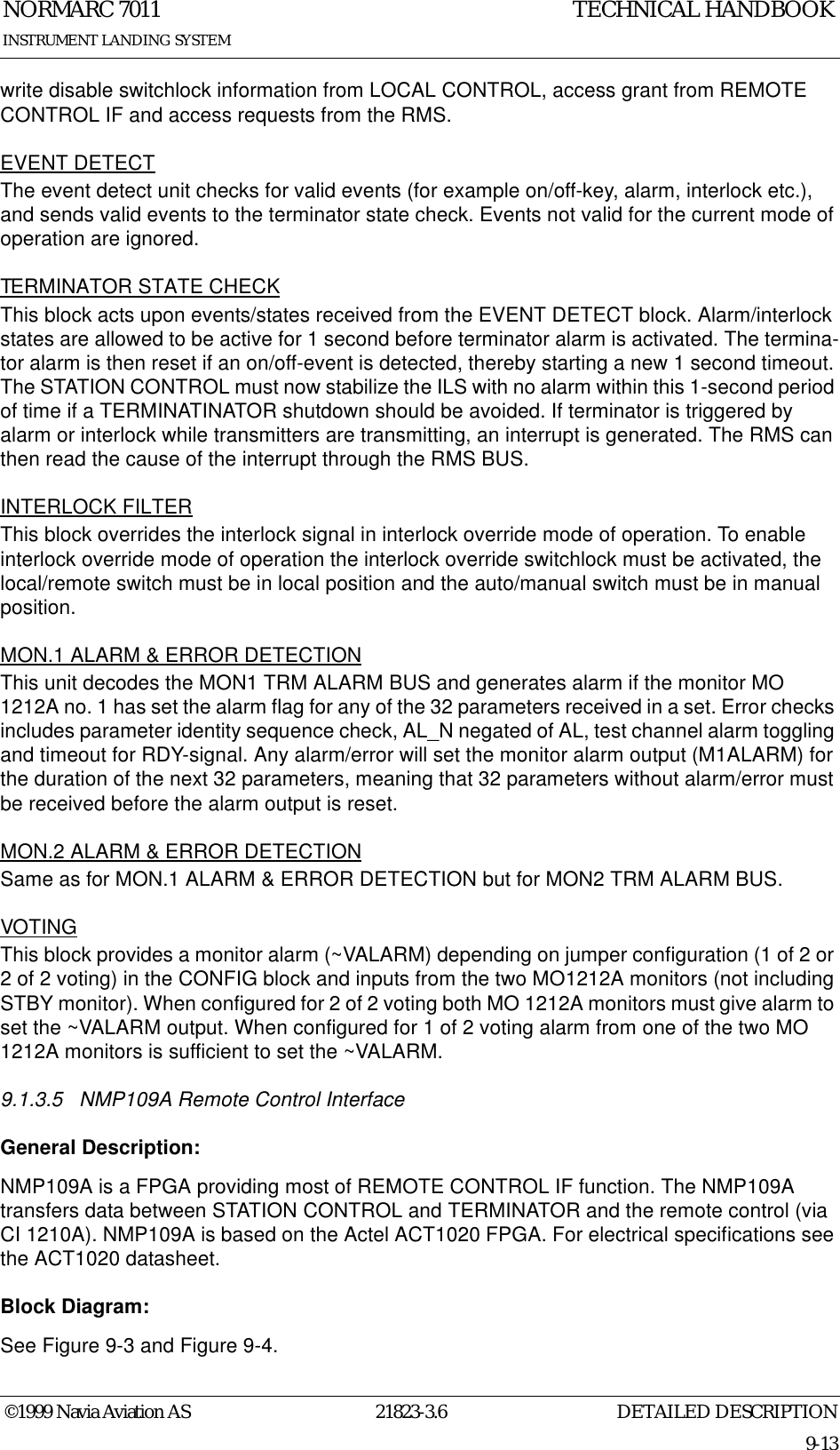 DETAILED DESCRIPTIONNORMARC 701121823-3.69-13INSTRUMENT LANDING SYSTEMTECHNICAL HANDBOOK©1999 Navia Aviation ASwrite disable switchlock information from LOCAL CONTROL, access grant from REMOTE CONTROL IF and access requests from the RMS.EVENT DETECTThe event detect unit checks for valid events (for example on/off-key, alarm, interlock etc.), and sends valid events to the terminator state check. Events not valid for the current mode of operation are ignored.TERMINATOR STATE CHECKThis block acts upon events/states received from the EVENT DETECT block. Alarm/interlock states are allowed to be active for 1 second before terminator alarm is activated. The termina-tor alarm is then reset if an on/off-event is detected, thereby starting a new 1 second timeout. The STATION CONTROL must now stabilize the ILS with no alarm within this 1-second period of time if a TERMINATINATOR shutdown should be avoided. If terminator is triggered by alarm or interlock while transmitters are transmitting, an interrupt is generated. The RMS can then read the cause of the interrupt through the RMS BUS.INTERLOCK FILTERThis block overrides the interlock signal in interlock override mode of operation. To enable interlock override mode of operation the interlock override switchlock must be activated, the local/remote switch must be in local position and the auto/manual switch must be in manual position.MON.1 ALARM &amp; ERROR DETECTIONThis unit decodes the MON1 TRM ALARM BUS and generates alarm if the monitor MO 1212A no. 1 has set the alarm flag for any of the 32 parameters received in a set. Error checks includes parameter identity sequence check, AL_N negated of AL, test channel alarm toggling and timeout for RDY-signal. Any alarm/error will set the monitor alarm output (M1ALARM) for the duration of the next 32 parameters, meaning that 32 parameters without alarm/error must be received before the alarm output is reset.MON.2 ALARM &amp; ERROR DETECTIONSame as for MON.1 ALARM &amp; ERROR DETECTION but for MON2 TRM ALARM BUS.VOTINGThis block provides a monitor alarm (~VALARM) depending on jumper configuration (1 of 2 or 2 of 2 voting) in the CONFIG block and inputs from the two MO1212A monitors (not including STBY monitor). When configured for 2 of 2 voting both MO 1212A monitors must give alarm to set the ~VALARM output. When configured for 1 of 2 voting alarm from one of the two MO 1212A monitors is sufficient to set the ~VALARM.9.1.3.5 NMP109A Remote Control InterfaceGeneral Description:NMP109A is a FPGA providing most of REMOTE CONTROL IF function. The NMP109A transfers data between STATION CONTROL and TERMINATOR and the remote control (via CI 1210A). NMP109A is based on the Actel ACT1020 FPGA. For electrical specifications see the ACT1020 datasheet.Block Diagram:See Figure 9-3 and Figure 9-4.