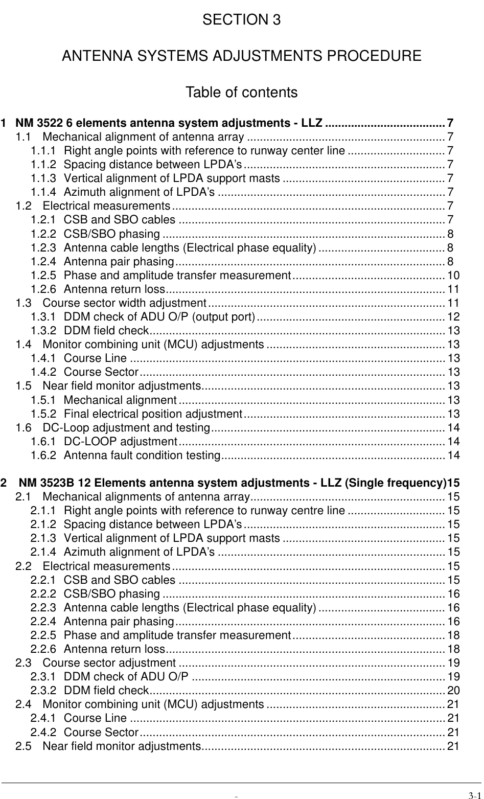  SECTION 3ANTENNA SYSTEMS ADJUSTMENTS PROCEDURETable of contents1 NM 3522 6 elements antenna system adjustments - LLZ .....................................71.1 Mechanical alignment of antenna array .............................................................71.1.1 Right angle points with reference to runway center line .............................. 71.1.2 Spacing distance between LPDA’s..............................................................71.1.3 Vertical alignment of LPDA support masts ..................................................71.1.4 Azimuth alignment of LPDA’s ......................................................................71.2 Electrical measurements....................................................................................71.2.1 CSB and SBO cables ..................................................................................71.2.2 CSB/SBO phasing .......................................................................................81.2.3 Antenna cable lengths (Electrical phase equality).......................................81.2.4 Antenna pair phasing................................................................................... 81.2.5 Phase and amplitude transfer measurement............................................... 101.2.6 Antenna return loss......................................................................................111.3 Course sector width adjustment......................................................................... 111.3.1 DDM check of ADU O/P (output port)..........................................................121.3.2 DDM field check...........................................................................................131.4 Monitor combining unit (MCU) adjustments ....................................................... 131.4.1 Course Line ................................................................................................. 131.4.2 Course Sector.............................................................................................. 131.5 Near field monitor adjustments...........................................................................131.5.1 Mechanical alignment ..................................................................................131.5.2 Final electrical position adjustment.............................................................. 131.6 DC-Loop adjustment and testing........................................................................141.6.1 DC-LOOP adjustment.................................................................................. 141.6.2 Antenna fault condition testing.....................................................................142  NM 3523B 12 Elements antenna system adjustments - LLZ (Single frequency)152.1 Mechanical alignments of antenna array............................................................152.1.1 Right angle points with reference to runway centre line .............................. 152.1.2 Spacing distance between LPDA’s..............................................................152.1.3 Vertical alignment of LPDA support masts ..................................................152.1.4 Azimuth alignment of LPDA’s ......................................................................152.2 Electrical measurements....................................................................................152.2.1 CSB and SBO cables ..................................................................................152.2.2 CSB/SBO phasing .......................................................................................162.2.3 Antenna cable lengths (Electrical phase equality).......................................162.2.4 Antenna pair phasing................................................................................... 162.2.5 Phase and amplitude transfer measurement............................................... 182.2.6 Antenna return loss......................................................................................182.3 Course sector adjustment ..................................................................................192.3.1 DDM check of ADU O/P ..............................................................................192.3.2 DDM field check...........................................................................................202.4 Monitor combining unit (MCU) adjustments ....................................................... 212.4.1 Course Line ................................................................................................. 212.4.2 Course Sector.............................................................................................. 212.5 Near field monitor adjustments...........................................................................21