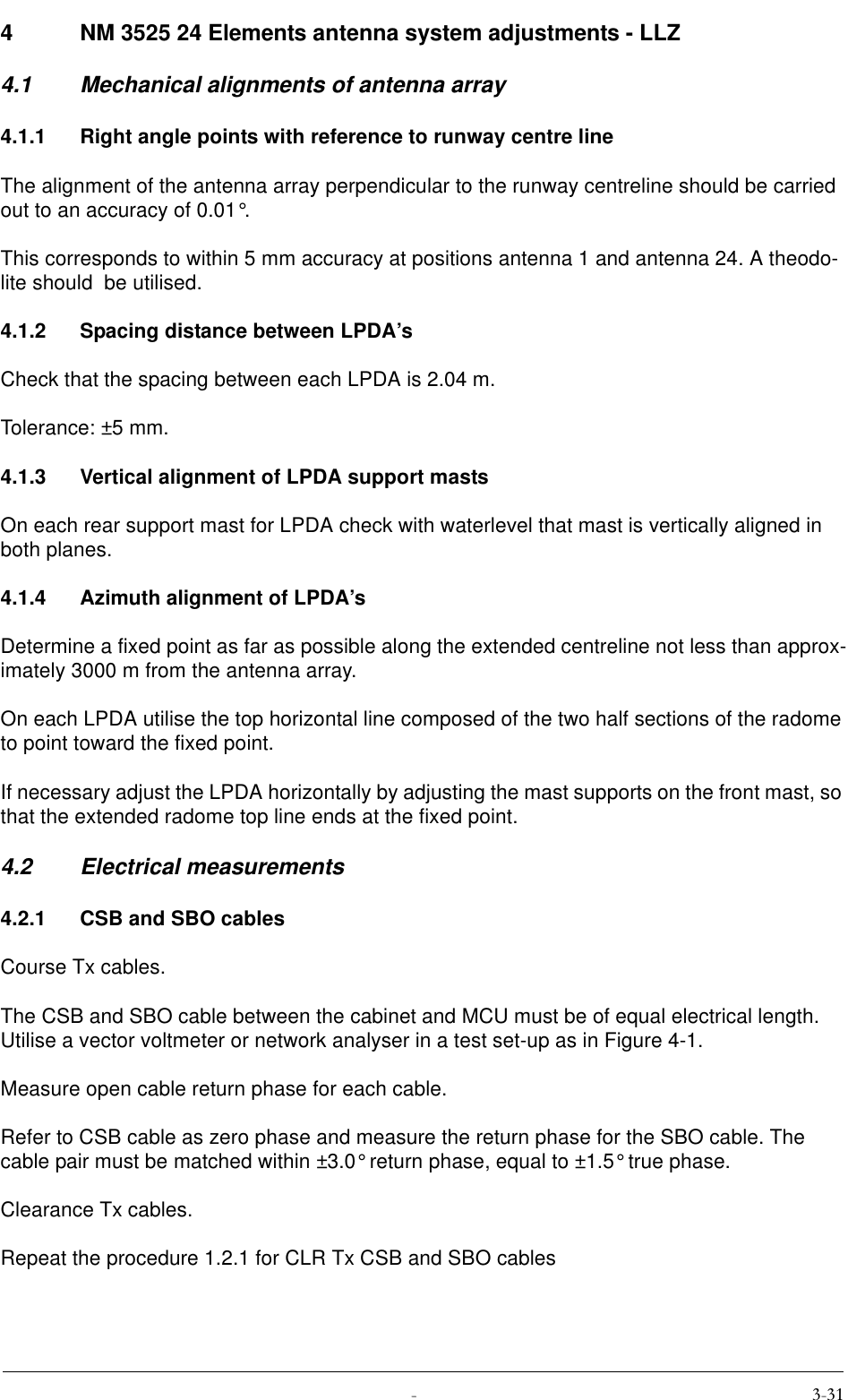  4 NM 3525 24 Elements antenna system adjustments - LLZ4.1 Mechanical alignments of antenna array4.1.1 Right angle points with reference to runway centre lineThe alignment of the antenna array perpendicular to the runway centreline should be carried out to an accuracy of 0.01°.This corresponds to within 5 mm accuracy at positions antenna 1 and antenna 24. A theodo-lite should  be utilised.4.1.2 Spacing distance between LPDA’sCheck that the spacing between each LPDA is 2.04 m.Tolerance: ±5 mm.4.1.3 Vertical alignment of LPDA support mastsOn each rear support mast for LPDA check with waterlevel that mast is vertically aligned in both planes.4.1.4 Azimuth alignment of LPDA’sDetermine a fixed point as far as possible along the extended centreline not less than approx-imately 3000 m from the antenna array.On each LPDA utilise the top horizontal line composed of the two half sections of the radome to point toward the fixed point.If necessary adjust the LPDA horizontally by adjusting the mast supports on the front mast, so that the extended radome top line ends at the fixed point.4.2 Electrical measurements4.2.1 CSB and SBO cablesCourse Tx cables.The CSB and SBO cable between the cabinet and MCU must be of equal electrical length. Utilise a vector voltmeter or network analyser in a test set-up as in Figure 4-1.Measure open cable return phase for each cable.Refer to CSB cable as zero phase and measure the return phase for the SBO cable. The cable pair must be matched within ±3.0° return phase, equal to ±1.5° true phase.Clearance Tx cables.Repeat the procedure 1.2.1 for CLR Tx CSB and SBO cables