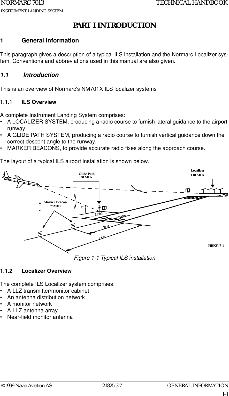 GENERAL INFORMATIONNORMARC 701321825-3.71-1©1999 Navia Aviation ASINSTRUMENT LANDING SYSTEMTECHNICAL HANDBOOKPART I INTRODUCTION1 General InformationThis paragraph gives a description of a typical ILS installation and the Normarc Localizer sys-tem. Conventions and abbreviations used in this manual are also given.1.1  IntroductionThis is an overview of Normarc&apos;s NM701X ILS localizer systems1.1.1 ILS OverviewA complete Instrument Landing System comprises:• A LOCALIZER SYSTEM, producing a radio course to furnish lateral guidance to the airport runway.• A GLIDE PATH SYSTEM, producing a radio course to furnish vertical guidance down the correct descent angle to the runway.• MARKER BEACONS, to provide accurate radio fixes along the approach course.The layout of a typical ILS airport installation is shown below.Figure 1-1 Typical ILS installation1.1.2 Localizer OverviewThe complete ILS Localizer system comprises:• A LLZ transmitter/monitor cabinet• An antenna distribution network• A monitor network• A LLZ antenna array• Near-field monitor antennaLocalizer110 MHzGlide Path330 MHzMarker Beacon75MHz3°HBK547-1