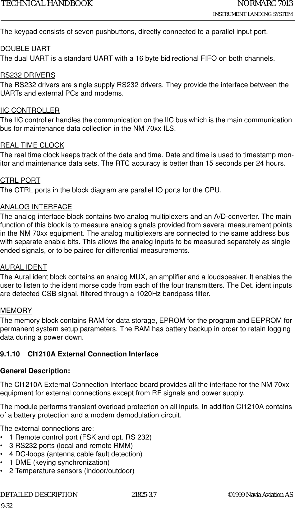 NORMARC 7013INSTRUMENT LANDING SYSTEMTECHNICAL HANDBOOKDETAILED DESCRIPTION 21825-3.7 ©1999 Navia Aviation AS9-32The keypad consists of seven pushbuttons, directly connected to a parallel input port.DOUBLE UARTThe dual UART is a standard UART with a 16 byte bidirectional FIFO on both channels.RS232 DRIVERSThe RS232 drivers are single supply RS232 drivers. They provide the interface between the UARTs and external PCs and modems.IIC CONTROLLERThe IIC controller handles the communication on the IIC bus which is the main communication bus for maintenance data collection in the NM 70xx ILS.REAL TIME CLOCKThe real time clock keeps track of the date and time. Date and time is used to timestamp mon-itor and maintenance data sets. The RTC accuracy is better than 15 seconds per 24 hours.CTRL PORTThe CTRL ports in the block diagram are parallel IO ports for the CPU.ANALOG INTERFACEThe analog interface block contains two analog multiplexers and an A/D-converter. The main function of this block is to measure analog signals provided from several measurement points in the NM 70xx equipment. The analog multiplexers are connected to the same address bus with separate enable bits. This allows the analog inputs to be measured separately as single ended signals, or to be paired for differential measurements. AURAL IDENTThe Aural ident block contains an analog MUX, an amplifier and a loudspeaker. It enables the user to listen to the ident morse code from each of the four transmitters. The Det. ident inputs are detected CSB signal, filtered through a 1020Hz bandpass filter.MEMORYThe memory block contains RAM for data storage, EPROM for the program and EEPROM for permanent system setup parameters. The RAM has battery backup in order to retain logging data during a power down.9.1.10 CI1210A External Connection InterfaceGeneral Description:The CI1210A External Connection Interface board provides all the interface for the NM 70xx equipment for external connections except from RF signals and power supply.The module performs transient overload protection on all inputs. In addition CI1210A contains of a battery protection and a modem demodulation circuit. The external connections are:• 1 Remote control port (FSK and opt. RS 232)• 3 RS232 ports (local and remote RMM)• 4 DC-loops (antenna cable fault detection)• 1 DME (keying synchronization)• 2 Temperature sensors (indoor/outdoor)