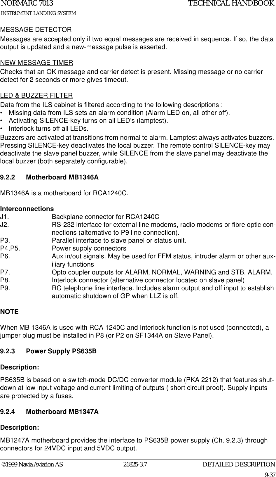 DETAILED DESCRIPTIONNORMARC 701321825-3.79-37INSTRUMENT LANDING SYSTEMTECHNICAL HANDBOOK©1999 Navia Aviation ASMESSAGE DETECTORMessages are accepted only if two equal messages are received in sequence. If so, the data output is updated and a new-message pulse is asserted.NEW MESSAGE TIMERChecks that an OK message and carrier detect is present. Missing message or no carrier detect for 2 seconds or more gives timeout.LED &amp; BUZZER FILTERData from the ILS cabinet is filtered according to the following descriptions :• Missing data from ILS sets an alarm condition (Alarm LED on, all other off).• Activating SILENCE-key turns on all LED’s (lamptest).• Interlock turns off all LEDs.Buzzers are activated at transitions from normal to alarm. Lamptest always activates buzzers. Pressing SILENCE-key deactivates the local buzzer. The remote control SILENCE-key may deactivate the slave panel buzzer, while SILENCE from the slave panel may deactivate the local buzzer (both separately configurable).9.2.2 Motherboard MB1346A MB1346A is a motherboard for RCA1240C. InterconnectionsJ1.  Backplane connector for RCA1240CJ2.  RS-232 interface for external line modems, radio modems or fibre optic con-nections (alternative to P9 line connection).P3.  Parallel interface to slave panel or status unit.P4,P5. Power supply connectorsP6.  Aux in/out signals. May be used for FFM status, intruder alarm or other aux-iliary functionsP7.  Opto coupler outputs for ALARM, NORMAL, WARNING and STB. ALARM.P8.  Interlock connector (alternative connector located on slave panel) P9.  RC telephone line interface. Includes alarm output and off input to establish automatic shutdown of GP when LLZ is off.NOTEWhen MB 1346A is used with RCA 1240C and Interlock function is not used (connected), a jumper plug must be installed in P8 (or P2 on SF1344A on Slave Panel).9.2.3 Power Supply PS635BDescription:PS635B is based on a switch-mode DC/DC converter module (PKA 2212) that features shut-down at low input voltage and current limiting of outputs ( short circuit proof). Supply inputs are protected by a fuses.9.2.4 Motherboard MB1347ADescription:MB1247A motherboard provides the interface to PS635B power supply (Ch. 9.2.3) through connectors for 24VDC input and 5VDC output.