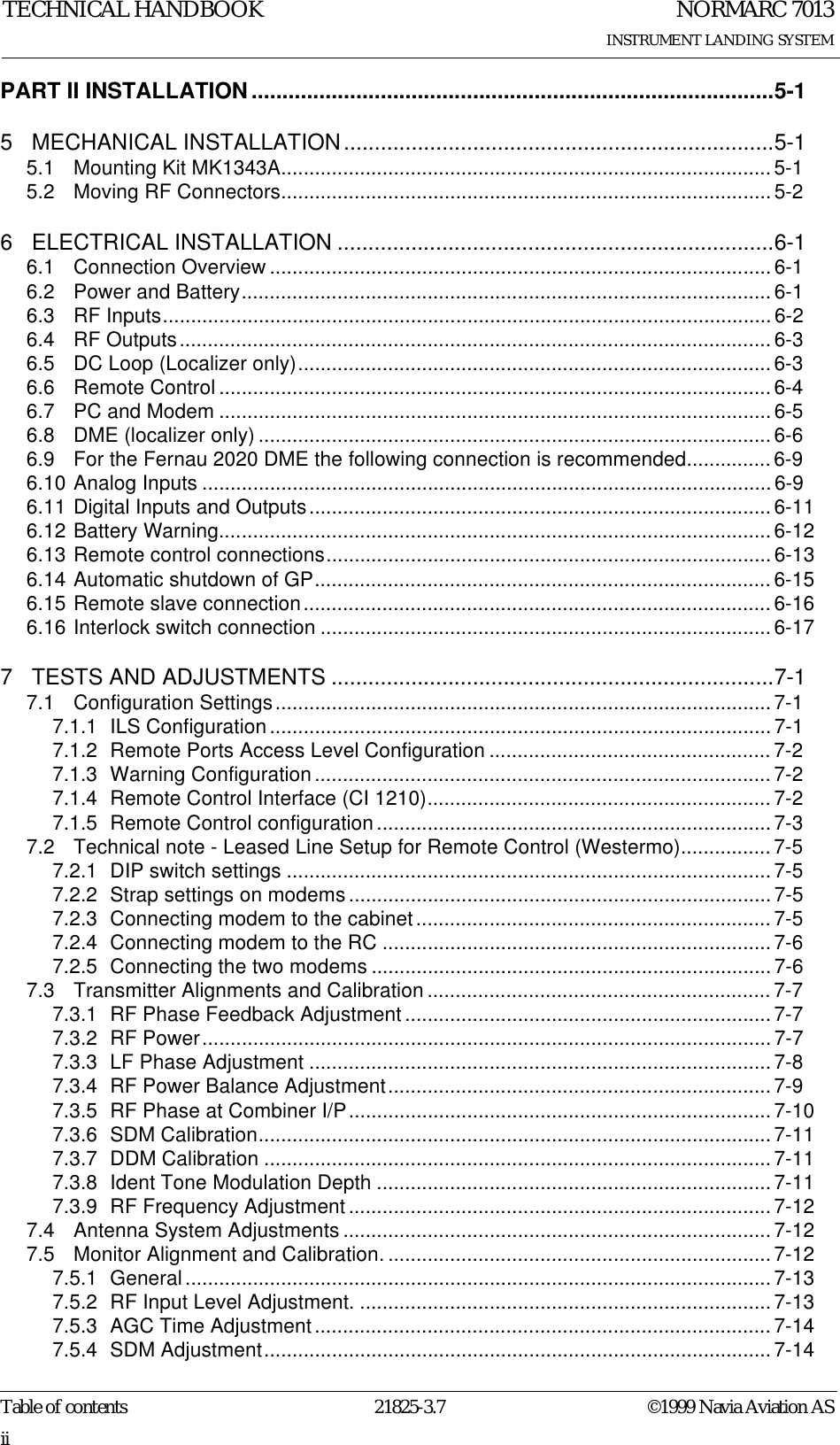 NORMARC 7013INSTRUMENT LANDING SYSTEMTECHNICAL HANDBOOKTable of contents 21825-3.7 ©1999 Navia Aviation ASiiPART II INSTALLATION.....................................................................................5-15 MECHANICAL INSTALLATION......................................................................5-15.1 Mounting Kit MK1343A.......................................................................................5-15.2 Moving RF Connectors.......................................................................................5-26 ELECTRICAL INSTALLATION .......................................................................6-16.1 Connection Overview .........................................................................................6-16.2 Power and Battery.............................................................................................. 6-16.3 RF Inputs............................................................................................................6-26.4 RF Outputs......................................................................................................... 6-36.5 DC Loop (Localizer only).................................................................................... 6-36.6 Remote Control .................................................................................................. 6-46.7 PC and Modem ..................................................................................................6-56.8 DME (localizer only) ........................................................................................... 6-66.9 For the Fernau 2020 DME the following connection is recommended...............6-96.10 Analog Inputs .....................................................................................................6-96.11 Digital Inputs and Outputs..................................................................................6-116.12 Battery Warning.................................................................................................. 6-126.13 Remote control connections...............................................................................6-136.14 Automatic shutdown of GP................................................................................. 6-156.15 Remote slave connection................................................................................... 6-166.16 Interlock switch connection ................................................................................6-177 TESTS AND ADJUSTMENTS ........................................................................7-17.1 Configuration Settings........................................................................................ 7-17.1.1 ILS Configuration.........................................................................................7-17.1.2 Remote Ports Access Level Configuration .................................................. 7-27.1.3 Warning Configuration ................................................................................. 7-27.1.4 Remote Control Interface (CI 1210)............................................................. 7-27.1.5 Remote Control configuration ...................................................................... 7-37.2 Technical note - Leased Line Setup for Remote Control (Westermo)................7-57.2.1 DIP switch settings ...................................................................................... 7-57.2.2 Strap settings on modems...........................................................................7-57.2.3 Connecting modem to the cabinet...............................................................7-57.2.4 Connecting modem to the RC .....................................................................7-67.2.5 Connecting the two modems .......................................................................7-67.3 Transmitter Alignments and Calibration ............................................................. 7-77.3.1 RF Phase Feedback Adjustment.................................................................7-77.3.2 RF Power..................................................................................................... 7-77.3.3 LF Phase Adjustment .................................................................................. 7-87.3.4 RF Power Balance Adjustment.................................................................... 7-97.3.5 RF Phase at Combiner I/P........................................................................... 7-107.3.6 SDM Calibration........................................................................................... 7-117.3.7 DDM Calibration .......................................................................................... 7-117.3.8 Ident Tone Modulation Depth ...................................................................... 7-117.3.9 RF Frequency Adjustment...........................................................................7-127.4 Antenna System Adjustments ............................................................................7-127.5 Monitor Alignment and Calibration.....................................................................7-127.5.1 General ........................................................................................................ 7-137.5.2 RF Input Level Adjustment. .........................................................................7-137.5.3 AGC Time Adjustment................................................................................. 7-147.5.4 SDM Adjustment.......................................................................................... 7-14