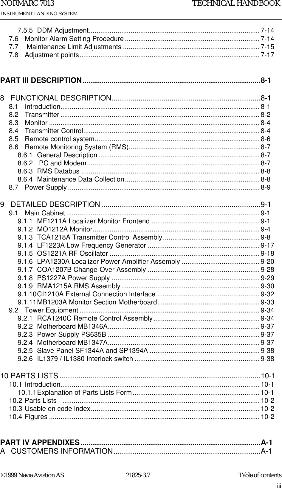 Table of contentsNORMARC 701321825-3.7iii©1999 Navia Aviation ASINSTRUMENT LANDING SYSTEMTECHNICAL HANDBOOK7.5.5 DDM Adjustment.......................................................................................... 7-147.6 Monitor Alarm Setting Procedure.......................................................................7-147.7  Maintenance Limit Adjustments ........................................................................7-157.8 Adjustment points............................................................................................... 7-17PART III DESCRIPTION......................................................................................8-18 FUNCTIONAL DESCRIPTION........................................................................8-18.1 Introduction......................................................................................................... 8-18.2 Transmitter ......................................................................................................... 8-28.3 Monitor ............................................................................................................... 8-48.4 Transmitter Control............................................................................................. 8-48.5 Remote control system.......................................................................................8-68.6 Remote Monitoring System (RMS)..................................................................... 8-78.6.1 General Description ..................................................................................... 8-78.6.2  PC and Modem...........................................................................................8-78.6.3 RMS Databus .............................................................................................. 8-88.6.4 Maintenance Data Collection.......................................................................8-88.7 Power Supply .....................................................................................................8-99 DETAILED DESCRIPTION.............................................................................9-19.1 Main Cabinet ...................................................................................................... 9-19.1.1 MF1211A Localizer Monitor Frontend ......................................................... 9-19.1.2 MO1212A Monitor........................................................................................9-49.1.3 TCA1218A Transmitter Control Assembly...................................................9-89.1.4 LF1223A Low Frequency Generator ...........................................................9-179.1.5 OS1221A RF Oscillator ............................................................................... 9-189.1.6 LPA1230A Localizer Power Amplifier Assembly ......................................... 9-209.1.7 COA1207B Change-Over Assembly ...........................................................9-289.1.8 PS1227A Power Supply ..............................................................................9-299.1.9 RMA1215A RMS Assembly.........................................................................9-309.1.10CI1210A External Connection Interface ......................................................9-329.1.11MB1203A Monitor Section Motherboard......................................................9-339.2 Tower Equipment ............................................................................................... 9-349.2.1 RCA1240C Remote Control Assembly........................................................ 9-349.2.2 Motherboard MB1346A................................................................................9-379.2.3 Power Supply PS635B ................................................................................9-379.2.4 Motherboard MB1347A................................................................................9-379.2.5 Slave Panel SF1344A and SP1394A ..........................................................9-389.2.6 IL1379 / IL1380 Interlock switch ..................................................................9-3810 PARTS LISTS .................................................................................................10-110.1 Introduction......................................................................................................... 10-110.1.1Explanation of Parts Lists Form................................................................... 10-110.2 Parts Lists   ........................................................................................................ 10-210.3 Usable on code index.........................................................................................10-210.4 Figures ............................................................................................................... 10-2PART IV APPENDIXES.......................................................................................A-1A  CUSTOMERS INFORMATION.......................................................................A-1