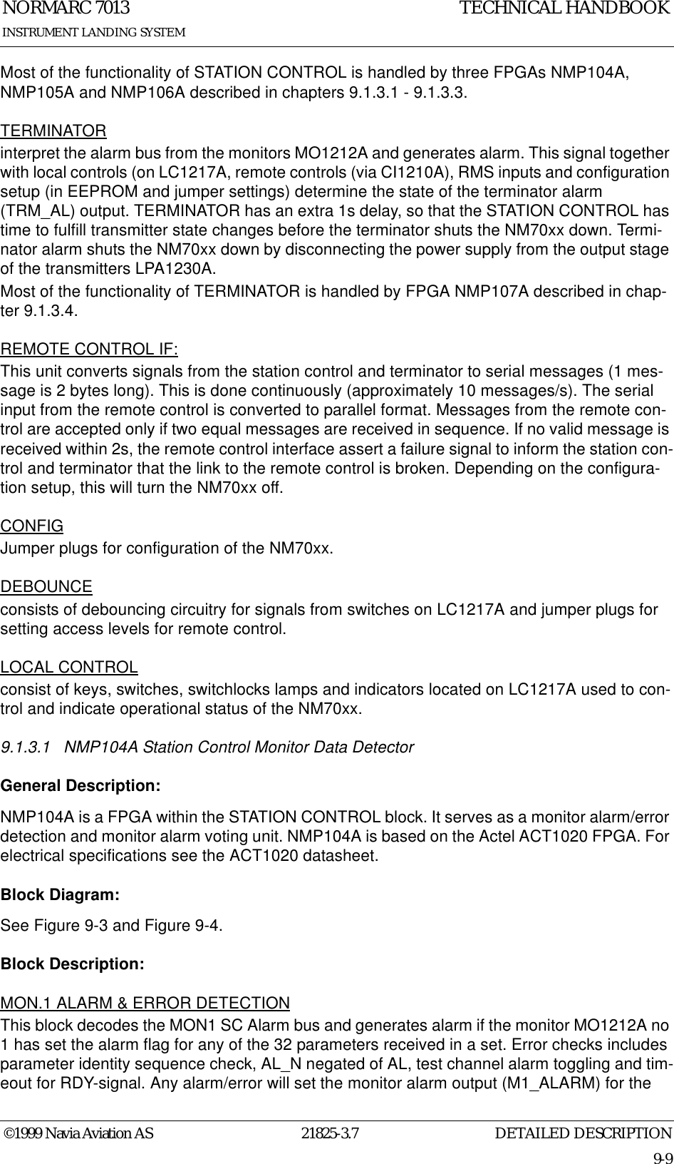 DETAILED DESCRIPTIONNORMARC 701321825-3.79-9INSTRUMENT LANDING SYSTEMTECHNICAL HANDBOOK©1999 Navia Aviation ASMost of the functionality of STATION CONTROL is handled by three FPGAs NMP104A, NMP105A and NMP106A described in chapters 9.1.3.1 - 9.1.3.3.TERMINATORinterpret the alarm bus from the monitors MO1212A and generates alarm. This signal together with local controls (on LC1217A, remote controls (via CI1210A), RMS inputs and configuration setup (in EEPROM and jumper settings) determine the state of the terminator alarm (TRM_AL) output. TERMINATOR has an extra 1s delay, so that the STATION CONTROL has time to fulfill transmitter state changes before the terminator shuts the NM70xx down. Termi-nator alarm shuts the NM70xx down by disconnecting the power supply from the output stage of the transmitters LPA1230A.Most of the functionality of TERMINATOR is handled by FPGA NMP107A described in chap-ter 9.1.3.4.REMOTE CONTROL IF:This unit converts signals from the station control and terminator to serial messages (1 mes-sage is 2 bytes long). This is done continuously (approximately 10 messages/s). The serial input from the remote control is converted to parallel format. Messages from the remote con-trol are accepted only if two equal messages are received in sequence. If no valid message is received within 2s, the remote control interface assert a failure signal to inform the station con-trol and terminator that the link to the remote control is broken. Depending on the configura-tion setup, this will turn the NM70xx off.CONFIGJumper plugs for configuration of the NM70xx.DEBOUNCEconsists of debouncing circuitry for signals from switches on LC1217A and jumper plugs for setting access levels for remote control.LOCAL CONTROLconsist of keys, switches, switchlocks lamps and indicators located on LC1217A used to con-trol and indicate operational status of the NM70xx.9.1.3.1 NMP104A Station Control Monitor Data DetectorGeneral Description:NMP104A is a FPGA within the STATION CONTROL block. It serves as a monitor alarm/error detection and monitor alarm voting unit. NMP104A is based on the Actel ACT1020 FPGA. For electrical specifications see the ACT1020 datasheet.Block Diagram:See Figure 9-3 and Figure 9-4.Block Description:MON.1 ALARM &amp; ERROR DETECTIONThis block decodes the MON1 SC Alarm bus and generates alarm if the monitor MO1212A no 1 has set the alarm flag for any of the 32 parameters received in a set. Error checks includes parameter identity sequence check, AL_N negated of AL, test channel alarm toggling and tim-eout for RDY-signal. Any alarm/error will set the monitor alarm output (M1_ALARM) for the 