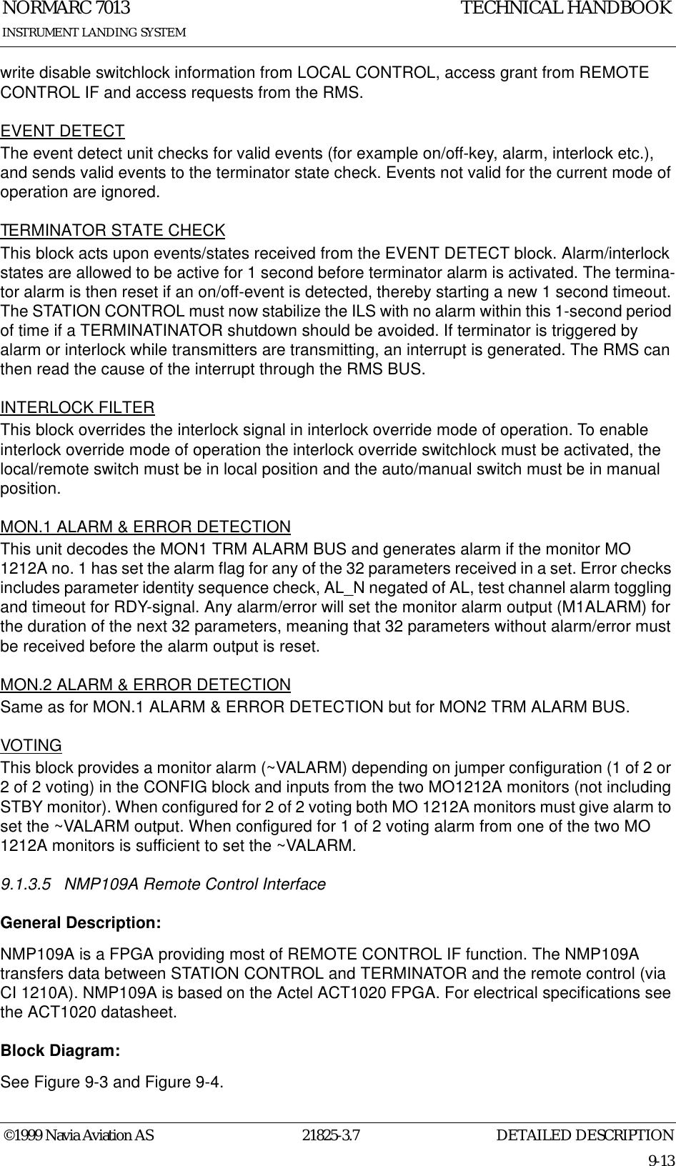 DETAILED DESCRIPTIONNORMARC 701321825-3.79-13INSTRUMENT LANDING SYSTEMTECHNICAL HANDBOOK©1999 Navia Aviation ASwrite disable switchlock information from LOCAL CONTROL, access grant from REMOTE CONTROL IF and access requests from the RMS.EVENT DETECTThe event detect unit checks for valid events (for example on/off-key, alarm, interlock etc.), and sends valid events to the terminator state check. Events not valid for the current mode of operation are ignored.TERMINATOR STATE CHECKThis block acts upon events/states received from the EVENT DETECT block. Alarm/interlock states are allowed to be active for 1 second before terminator alarm is activated. The termina-tor alarm is then reset if an on/off-event is detected, thereby starting a new 1 second timeout. The STATION CONTROL must now stabilize the ILS with no alarm within this 1-second period of time if a TERMINATINATOR shutdown should be avoided. If terminator is triggered by alarm or interlock while transmitters are transmitting, an interrupt is generated. The RMS can then read the cause of the interrupt through the RMS BUS.INTERLOCK FILTERThis block overrides the interlock signal in interlock override mode of operation. To enable interlock override mode of operation the interlock override switchlock must be activated, the local/remote switch must be in local position and the auto/manual switch must be in manual position.MON.1 ALARM &amp; ERROR DETECTIONThis unit decodes the MON1 TRM ALARM BUS and generates alarm if the monitor MO 1212A no. 1 has set the alarm flag for any of the 32 parameters received in a set. Error checks includes parameter identity sequence check, AL_N negated of AL, test channel alarm toggling and timeout for RDY-signal. Any alarm/error will set the monitor alarm output (M1ALARM) for the duration of the next 32 parameters, meaning that 32 parameters without alarm/error must be received before the alarm output is reset.MON.2 ALARM &amp; ERROR DETECTIONSame as for MON.1 ALARM &amp; ERROR DETECTION but for MON2 TRM ALARM BUS.VOTINGThis block provides a monitor alarm (~VALARM) depending on jumper configuration (1 of 2 or 2 of 2 voting) in the CONFIG block and inputs from the two MO1212A monitors (not including STBY monitor). When configured for 2 of 2 voting both MO 1212A monitors must give alarm to set the ~VALARM output. When configured for 1 of 2 voting alarm from one of the two MO 1212A monitors is sufficient to set the ~VALARM.9.1.3.5 NMP109A Remote Control InterfaceGeneral Description:NMP109A is a FPGA providing most of REMOTE CONTROL IF function. The NMP109A transfers data between STATION CONTROL and TERMINATOR and the remote control (via CI 1210A). NMP109A is based on the Actel ACT1020 FPGA. For electrical specifications see the ACT1020 datasheet.Block Diagram:See Figure 9-3 and Figure 9-4.
