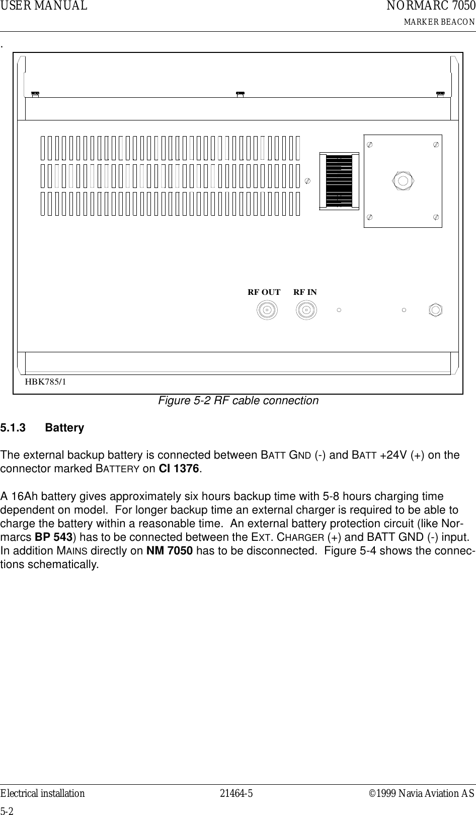 USER MANUAL5-221464-5NORMARC 7050MARKER BEACONElectrical installation ©1999 Navia Aviation AS.Figure 5-2 RF cable connection5.1.3 BatteryThe external backup battery is connected between BATT GND (-) and BATT +24V (+) on the connector marked BATTERY on CI 1376.  A 16Ah battery gives approximately six hours backup time with 5-8 hours charging time dependent on model.  For longer backup time an external charger is required to be able to charge the battery within a reasonable time.  An external battery protection circuit (like Nor-marcs BP 543) has to be connected between the EXT. CHARGER (+) and BATT GND (-) input.  In addition MAINS directly on NM 7050 has to be disconnected.  Figure 5-4 shows the connec-tions schematically.RF OUT RF INHBK785/1