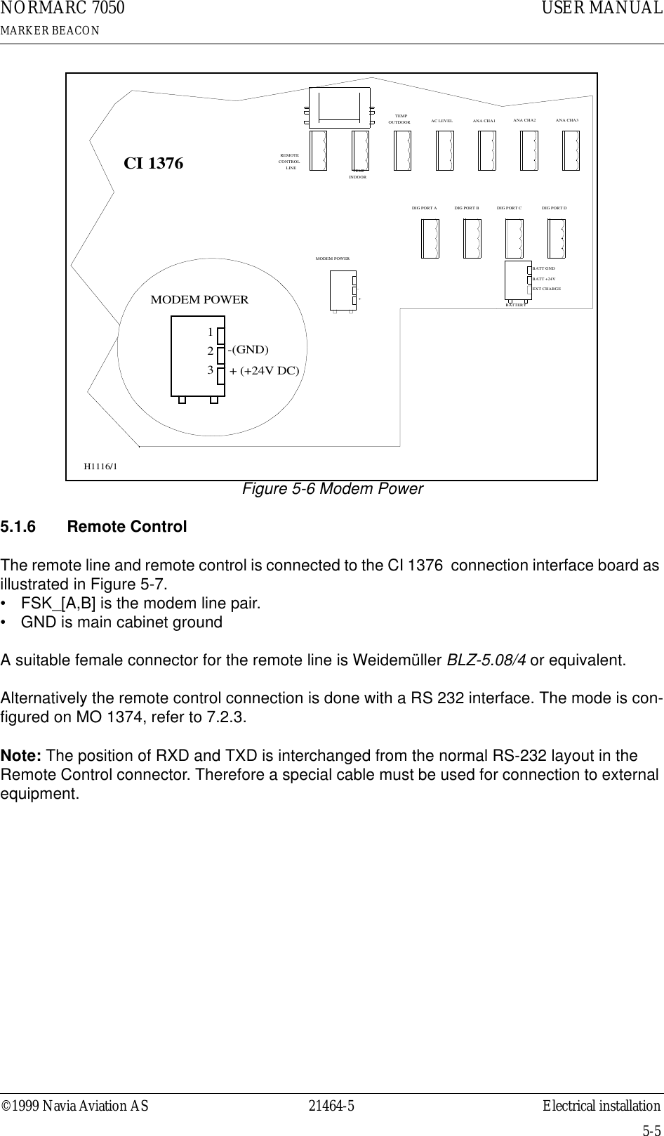 ©1999 Navia Aviation AS 21464-5 Electrical installationUSER MANUALNORMARC 7050MARKER BEACON5-5Figure 5-6 Modem Power5.1.6  Remote ControlThe remote line and remote control is connected to the CI 1376  connection interface board as illustrated in Figure 5-7. • FSK_[A,B] is the modem line pair.• GND is main cabinet groundA suitable female connector for the remote line is Weidemüller BLZ-5.08/4 or equivalent.Alternatively the remote control connection is done with a RS 232 interface. The mode is con-figured on MO 1374, refer to 7.2.3.Note: The position of RXD and TXD is interchanged from the normal RS-232 layout in the Remote Control connector. Therefore a special cable must be used for connection to external equipment.CI 1376REMOTECONTROLLINETEMPOUTDOORTEMPINDOORAC LEVEL ANA CHA1 ANA CHA2 ANA CHA3DIG PORT A DIG PORT B DIG PORT C DIG PORT D-(GND)123BATT GNDEXT CHARGEBATT +24VBATTERY- ++ (+24V DC)MODEM POWERMODEM POWERH1116/1