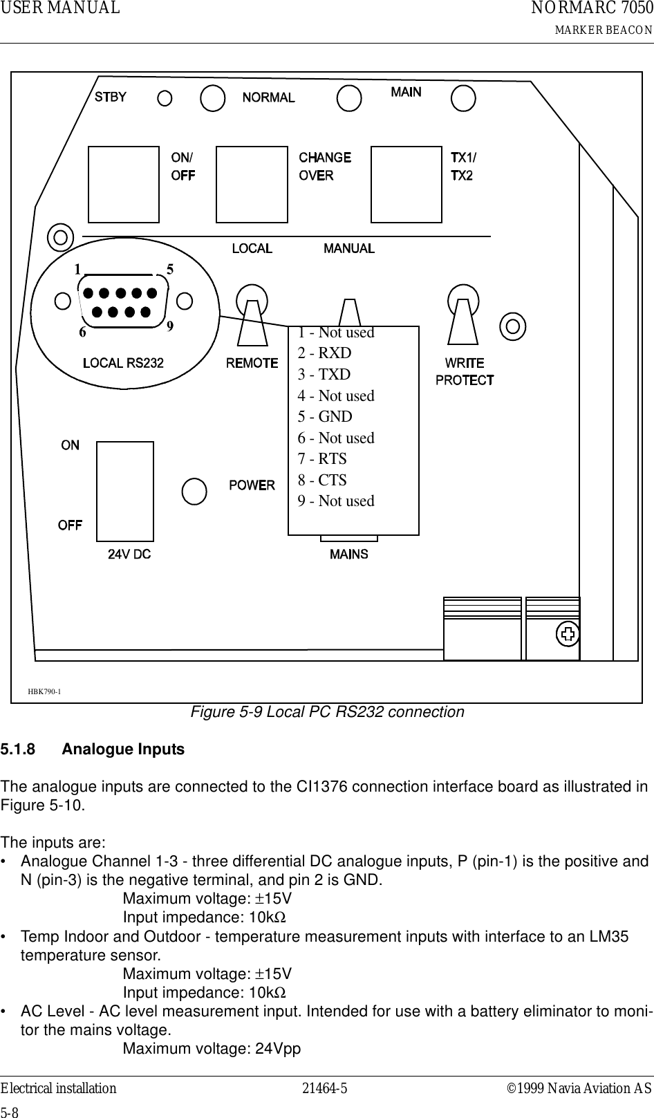 USER MANUAL5-821464-5NORMARC 7050MARKER BEACONElectrical installation ©1999 Navia Aviation ASFigure 5-9 Local PC RS232 connection5.1.8 Analogue InputsThe analogue inputs are connected to the CI1376 connection interface board as illustrated in Figure 5-10.The inputs are:• Analogue Channel 1-3 - three differential DC analogue inputs, P (pin-1) is the positive and N (pin-3) is the negative terminal, and pin 2 is GND.Maximum voltage: ±15VInput impedance: 10kΩ• Temp Indoor and Outdoor - temperature measurement inputs with interface to an LM35 temperature sensor.Maximum voltage: ±15VInput impedance: 10kΩ• AC Level - AC level measurement input. Intended for use with a battery eliminator to moni-tor the mains voltage.Maximum voltage: 24Vpp1 - Not used2 - RXD3 - TXD4 - Not used5 - GND6 - Not used7 - RTS8 - CTS9 - Not usedHBK790-1