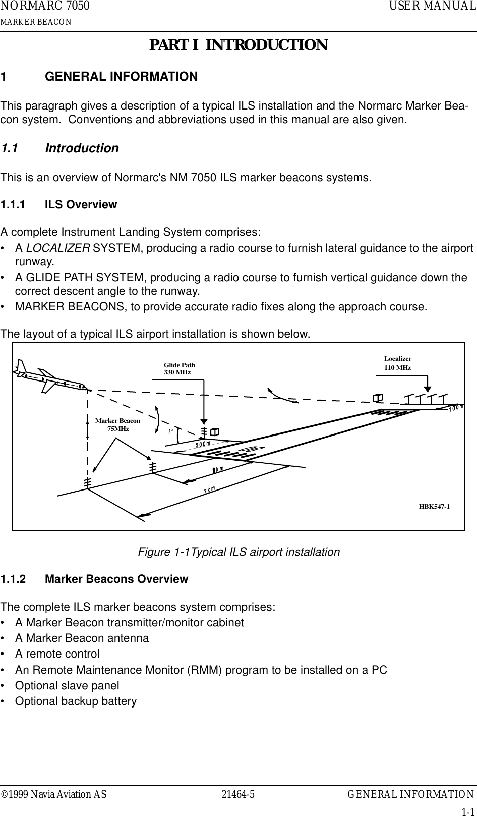 ©1999 Navia Aviation AS 21464-5 GENERAL INFORMATIONUSER MANUALNORMARC 7050MARKER BEACON1-1PART I  INTRODUCTION1 GENERAL INFORMATIONThis paragraph gives a description of a typical ILS installation and the Normarc Marker Bea-con system.  Conventions and abbreviations used in this manual are also given.1.1 IntroductionThis is an overview of Normarc&apos;s NM 7050 ILS marker beacons systems.1.1.1 ILS OverviewA complete Instrument Landing System comprises:•A LOCALIZER SYSTEM, producing a radio course to furnish lateral guidance to the airport runway.• A GLIDE PATH SYSTEM, producing a radio course to furnish vertical guidance down the correct descent angle to the runway.• MARKER BEACONS, to provide accurate radio fixes along the approach course.The layout of a typical ILS airport installation is shown below.Figure 1-1Typical ILS airport installation1.1.2 Marker Beacons OverviewThe complete ILS marker beacons system comprises:• A Marker Beacon transmitter/monitor cabinet• A Marker Beacon antenna• A remote control• An Remote Maintenance Monitor (RMM) program to be installed on a PC• Optional slave panel• Optional backup batteryLocalizer110 MHzGlide Path330 MHzMarker Beacon75MHz3°HBK547-1