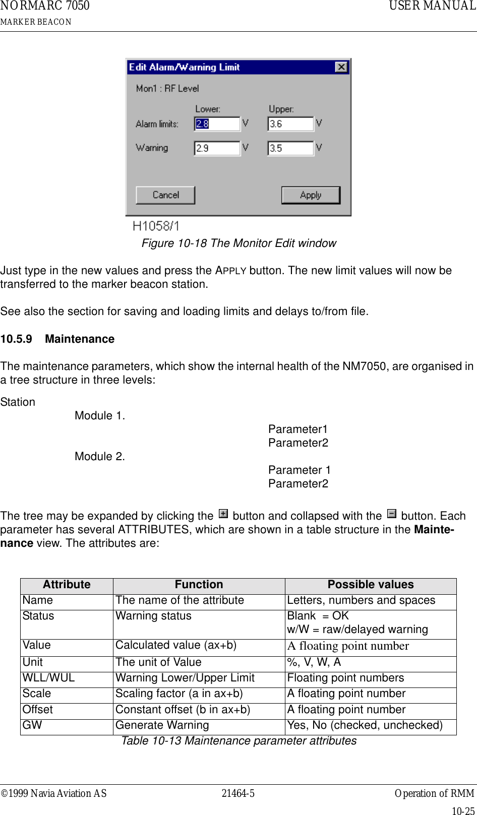 ©1999 Navia Aviation AS 21464-5 Operation of RMMUSER MANUALNORMARC 7050MARKER BEACON10-25Figure 10-18 The Monitor Edit windowJust type in the new values and press the APPLY button. The new limit values will now be transferred to the marker beacon station.See also the section for saving and loading limits and delays to/from file.10.5.9 Maintenance The maintenance parameters, which show the internal health of the NM7050, are organised in a tree structure in three levels: Station                 Module 1.                                                                 Parameter1Parameter2Module 2.  Parameter 1Parameter2The tree may be expanded by clicking the   button and collapsed with the   button. Each parameter has several ATTRIBUTES, which are shown in a table structure in the Mainte-nance view. The attributes are:Table 10-13 Maintenance parameter attributesAttribute Function Possible valuesName The name of the attribute Letters, numbers and spacesStatus Warning status Blank  = OKw/W = raw/delayed warningValue Calculated value (ax+b) A floating point numberUnit The unit of Value %, V, W, AWLL/WUL Warning Lower/Upper Limit Floating point numbersScale Scaling factor (a in ax+b) A floating point numberOffset Constant offset (b in ax+b) A floating point numberGW Generate Warning Yes, No (checked, unchecked)