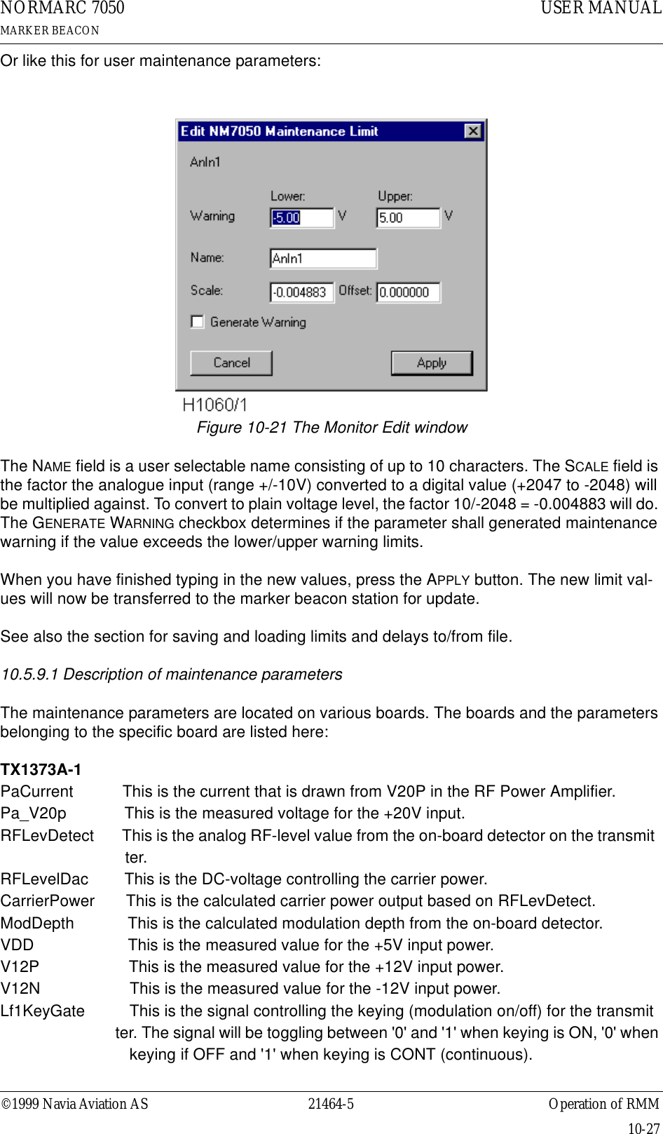 ©1999 Navia Aviation AS 21464-5 Operation of RMMUSER MANUALNORMARC 7050MARKER BEACON10-27Or like this for user maintenance parameters:Figure 10-21 The Monitor Edit windowThe NAME field is a user selectable name consisting of up to 10 characters. The SCALE field is the factor the analogue input (range +/-10V) converted to a digital value (+2047 to -2048) will be multiplied against. To convert to plain voltage level, the factor 10/-2048 = -0.004883 will do. The GENERATE WARNING checkbox determines if the parameter shall generated maintenance warning if the value exceeds the lower/upper warning limits.When you have finished typing in the new values, press the APPLY button. The new limit val-ues will now be transferred to the marker beacon station for update.See also the section for saving and loading limits and delays to/from file.10.5.9.1 Description of maintenance parametersThe maintenance parameters are located on various boards. The boards and the parameters belonging to the specific board are listed here:TX1373A-1PaCurrent           This is the current that is drawn from V20P in the RF Power Amplifier.Pa_V20p             This is the measured voltage for the +20V input.RFLevDetect       This is the analog RF-level value from the on-board detector on the transmit                              ter.RFLevelDac        This is the DC-voltage controlling the carrier power.CarrierPower       This is the calculated carrier power output based on RFLevDetect.ModDepth            This is the calculated modulation depth from the on-board detector.VDD                     This is the measured value for the +5V input power.V12P                    This is the measured value for the +12V input power.V12N                    This is the measured value for the -12V input power.Lf1KeyGate          This is the signal controlling the keying (modulation on/off) for the transmit                             ter. The signal will be toggling between &apos;0&apos; and &apos;1&apos; when keying is ON, &apos;0&apos; when                              keying if OFF and &apos;1&apos; when keying is CONT (continuous).