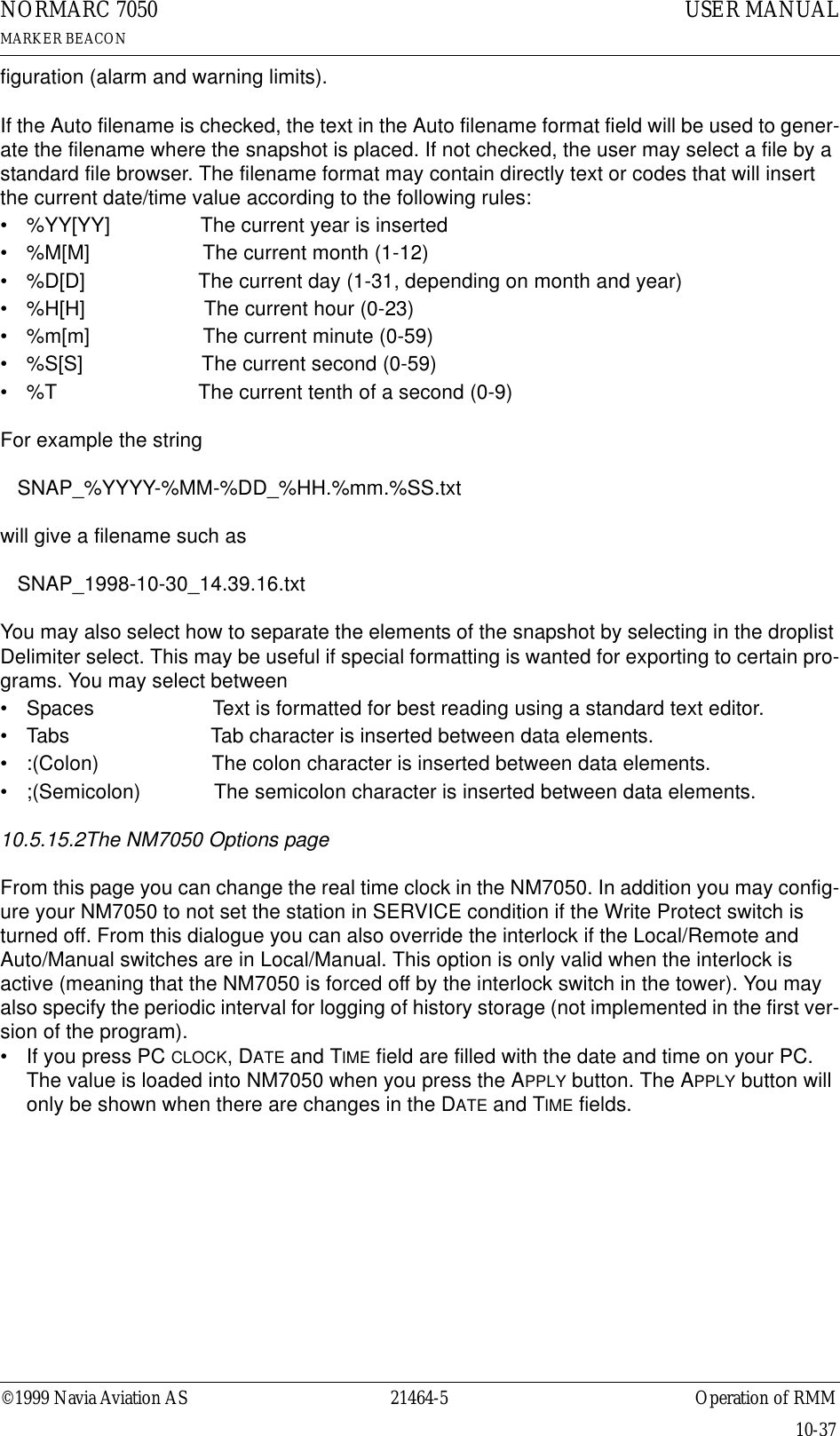 ©1999 Navia Aviation AS 21464-5 Operation of RMMUSER MANUALNORMARC 7050MARKER BEACON10-37figuration (alarm and warning limits).If the Auto filename is checked, the text in the Auto filename format field will be used to gener-ate the filename where the snapshot is placed. If not checked, the user may select a file by a standard file browser. The filename format may contain directly text or codes that will insert the current date/time value according to the following rules:• %YY[YY]                The current year is inserted• %M[M]                    The current month (1-12)• %D[D]                    The current day (1-31, depending on month and year)• %H[H]                     The current hour (0-23)• %m[m]                    The current minute (0-59)• %S[S]                     The current second (0-59)• %T                         The current tenth of a second (0-9)For example the string   SNAP_%YYYY-%MM-%DD_%HH.%mm.%SS.txtwill give a filename such as   SNAP_1998-10-30_14.39.16.txtYou may also select how to separate the elements of the snapshot by selecting in the droplist Delimiter select. This may be useful if special formatting is wanted for exporting to certain pro-grams. You may select between • Spaces                     Text is formatted for best reading using a standard text editor.• Tabs                         Tab character is inserted between data elements.• :(Colon)                    The colon character is inserted between data elements.• ;(Semicolon)             The semicolon character is inserted between data elements.10.5.15.2The NM7050 Options pageFrom this page you can change the real time clock in the NM7050. In addition you may config-ure your NM7050 to not set the station in SERVICE condition if the Write Protect switch is turned off. From this dialogue you can also override the interlock if the Local/Remote and Auto/Manual switches are in Local/Manual. This option is only valid when the interlock is active (meaning that the NM7050 is forced off by the interlock switch in the tower). You may also specify the periodic interval for logging of history storage (not implemented in the first ver-sion of the program).• If you press PC CLOCK, DATE and TIME field are filled with the date and time on your PC.  The value is loaded into NM7050 when you press the APPLY button. The APPLY button will only be shown when there are changes in the DATE and TIME fields.