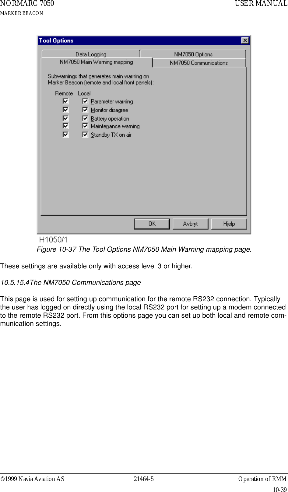 ©1999 Navia Aviation AS 21464-5 Operation of RMMUSER MANUALNORMARC 7050MARKER BEACON10-39Figure 10-37 The Tool Options NM7050 Main Warning mapping page.These settings are available only with access level 3 or higher.10.5.15.4The NM7050 Communications pageThis page is used for setting up communication for the remote RS232 connection. Typically the user has logged on directly using the local RS232 port for setting up a modem connected to the remote RS232 port. From this options page you can set up both local and remote com-munication settings.