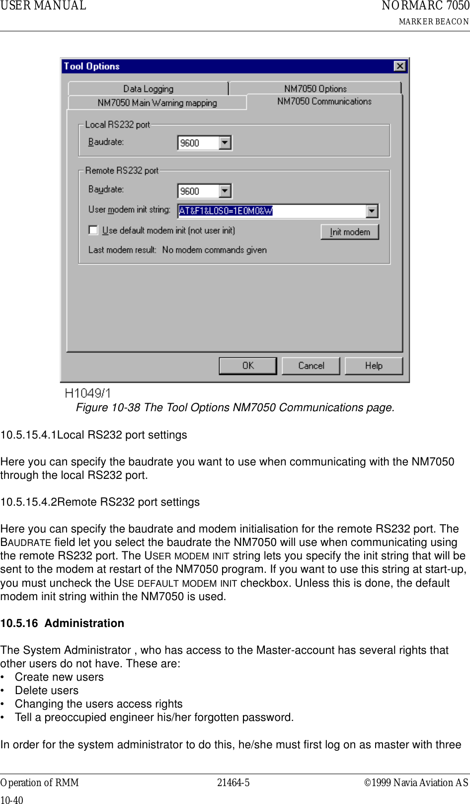 USER MANUAL10-4021464-5NORMARC 7050MARKER BEACONOperation of RMM ©1999 Navia Aviation ASFigure 10-38 The Tool Options NM7050 Communications page.10.5.15.4.1Local RS232 port settingsHere you can specify the baudrate you want to use when communicating with the NM7050 through the local RS232 port.10.5.15.4.2Remote RS232 port settingsHere you can specify the baudrate and modem initialisation for the remote RS232 port. The BAUDRATE field let you select the baudrate the NM7050 will use when communicating using the remote RS232 port. The USER MODEM INIT string lets you specify the init string that will be sent to the modem at restart of the NM7050 program. If you want to use this string at start-up, you must uncheck the USE DEFAULT MODEM INIT checkbox. Unless this is done, the default modem init string within the NM7050 is used.10.5.16 AdministrationThe System Administrator , who has access to the Master-account has several rights that other users do not have. These are:• Create new users• Delete users• Changing the users access rights• Tell a preoccupied engineer his/her forgotten password.In order for the system administrator to do this, he/she must first log on as master with three 