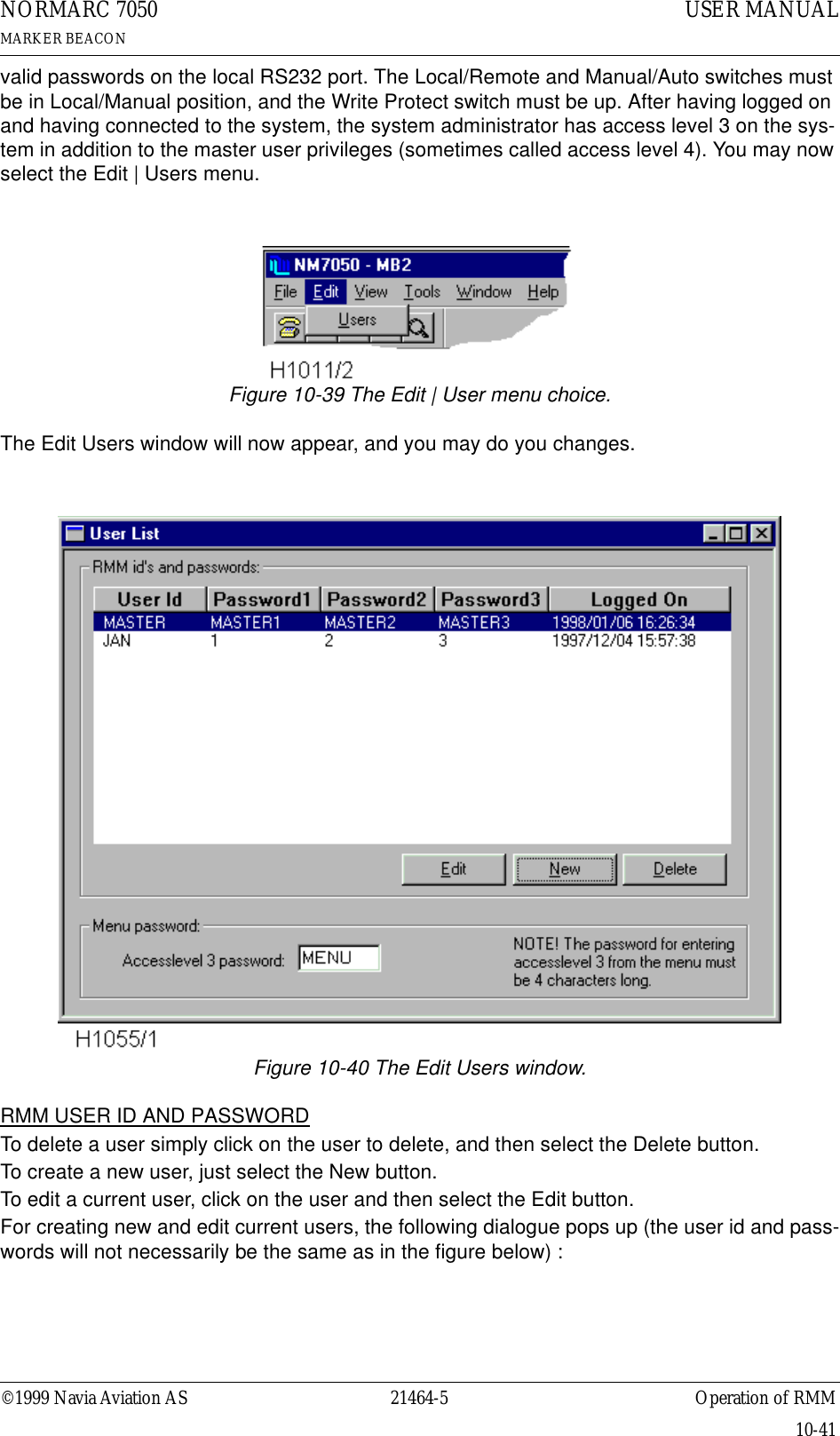 ©1999 Navia Aviation AS 21464-5 Operation of RMMUSER MANUALNORMARC 7050MARKER BEACON10-41valid passwords on the local RS232 port. The Local/Remote and Manual/Auto switches must be in Local/Manual position, and the Write Protect switch must be up. After having logged on and having connected to the system, the system administrator has access level 3 on the sys-tem in addition to the master user privileges (sometimes called access level 4). You may now select the Edit | Users menu.Figure 10-39 The Edit | User menu choice.The Edit Users window will now appear, and you may do you changes.Figure 10-40 The Edit Users window.RMM USER ID AND PASSWORDTo delete a user simply click on the user to delete, and then select the Delete button.To create a new user, just select the New button.To edit a current user, click on the user and then select the Edit button.For creating new and edit current users, the following dialogue pops up (the user id and pass-words will not necessarily be the same as in the figure below) :