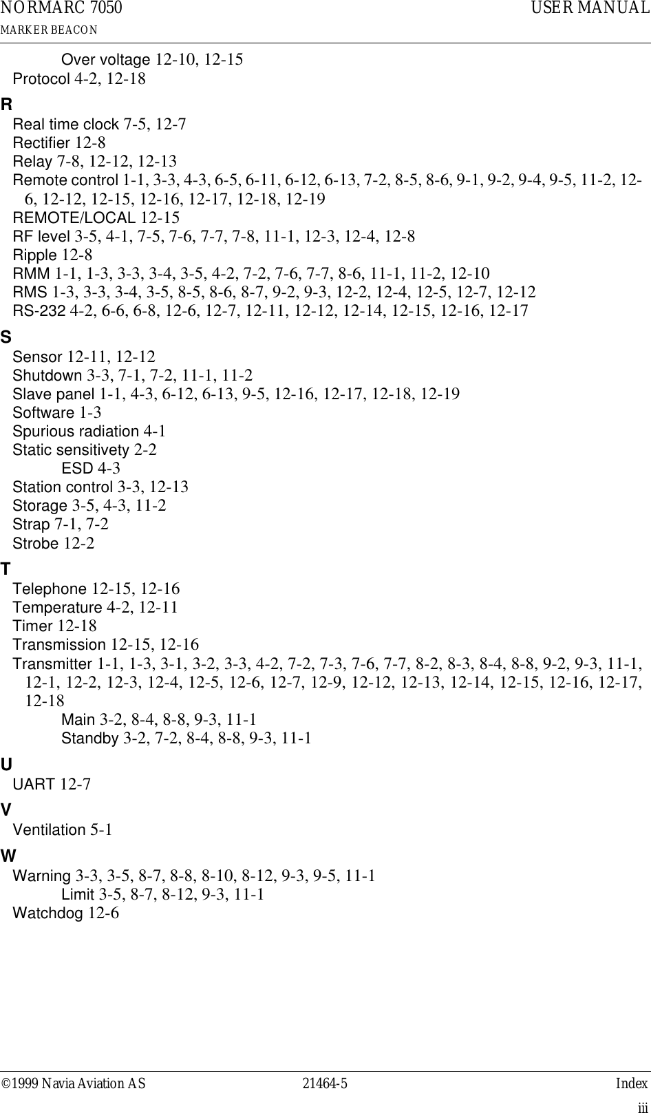 ©1999 Navia Aviation AS 21464-5 IndexUSER MANUALNORMARC 7050MARKER BEACONiiiOver voltage 12-10, 12-15Protocol 4-2, 12-18RReal time clock 7-5, 12-7Rectifier 12-8Relay 7-8, 12-12, 12-13Remote control 1-1, 3-3, 4-3, 6-5, 6-11, 6-12, 6-13, 7-2, 8-5, 8-6, 9-1, 9-2, 9-4, 9-5, 11-2, 12-6, 12-12, 12-15, 12-16, 12-17, 12-18, 12-19REMOTE/LOCAL 12-15RF level 3-5, 4-1, 7-5, 7-6, 7-7, 7-8, 11-1, 12-3, 12-4, 12-8Ripple 12-8RMM 1-1, 1-3, 3-3, 3-4, 3-5, 4-2, 7-2, 7-6, 7-7, 8-6, 11-1, 11-2, 12-10RMS 1-3, 3-3, 3-4, 3-5, 8-5, 8-6, 8-7, 9-2, 9-3, 12-2, 12-4, 12-5, 12-7, 12-12RS-232 4-2, 6-6, 6-8, 12-6, 12-7, 12-11, 12-12, 12-14, 12-15, 12-16, 12-17SSensor 12-11, 12-12Shutdown 3-3, 7-1, 7-2, 11-1, 11-2Slave panel 1-1, 4-3, 6-12, 6-13, 9-5, 12-16, 12-17, 12-18, 12-19Software 1-3Spurious radiation 4-1Static sensitivety 2-2ESD 4-3Station control 3-3, 12-13Storage 3-5, 4-3, 11-2Strap 7-1, 7-2Strobe 12-2TTelephone 12-15, 12-16Temperature 4-2, 12-11Timer 12-18Transmission 12-15, 12-16Transmitter 1-1, 1-3, 3-1, 3-2, 3-3, 4-2, 7-2, 7-3, 7-6, 7-7, 8-2, 8-3, 8-4, 8-8, 9-2, 9-3, 11-1,12-1, 12-2, 12-3, 12-4, 12-5, 12-6, 12-7, 12-9, 12-12, 12-13, 12-14, 12-15, 12-16, 12-17,12-18Main 3-2, 8-4, 8-8, 9-3, 11-1Standby 3-2, 7-2, 8-4, 8-8, 9-3, 11-1UUART 12-7VVentilation 5-1WWarning 3-3, 3-5, 8-7, 8-8, 8-10, 8-12, 9-3, 9-5, 11-1Limit 3-5, 8-7, 8-12, 9-3, 11-1Watchdog 12-6