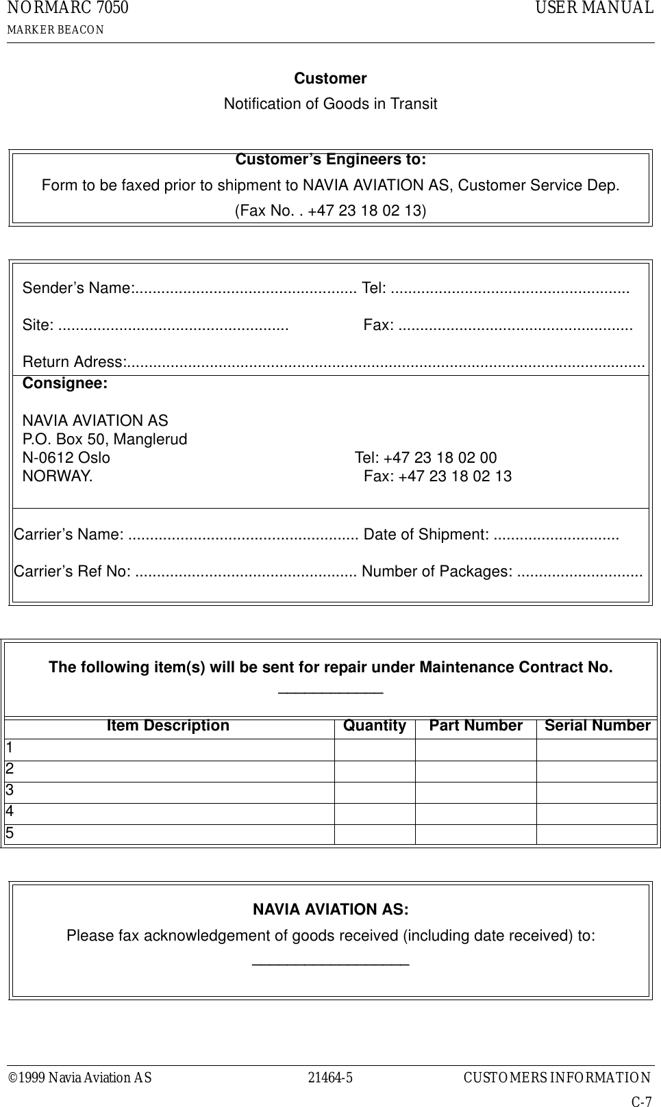©1999 Navia Aviation AS 21464-5 CUSTOMERS INFORMATIONUSER MANUALNORMARC 7050MARKER BEACONC-7CustomerNotification of Goods in TransitCustomer’s Engineers to:Form to be faxed prior to shipment to NAVIA AVIATION AS, Customer Service Dep.(Fax No. . +47 23 18 02 13)   Sender’s Name:................................................... Tel: .......................................................  Site: .....................................................                 Fax: ......................................................  Return Adress:.......................................................................................................................  Consignee:  NAVIA AVIATION AS  P.O. Box 50, Manglerud  N-0612 Oslo                                                        Tel: +47 23 18 02 00  NORWAY.                                                              Fax: +47 23 18 02 13Carrier’s Name: ..................................................... Date of Shipment: .............................Carrier’s Ref No: ................................................... Number of Packages: .............................The following item(s) will be sent for repair under Maintenance Contract No.  ____________Item Description Quantity Part Number Serial Number12345NAVIA AVIATION AS:Please fax acknowledgement of goods received (including date received) to:__________________