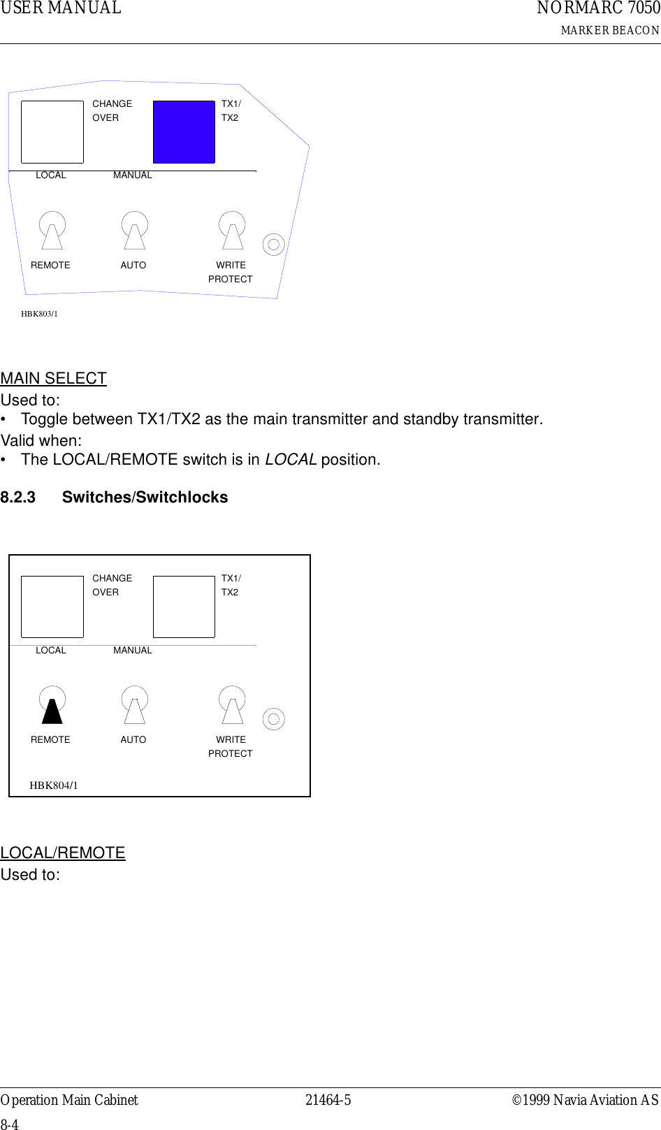 USER MANUAL8-421464-5NORMARC 7050MARKER BEACONOperation Main Cabinet ©1999 Navia Aviation ASMAIN SELECTUsed to:• Toggle between TX1/TX2 as the main transmitter and standby transmitter.Valid when:• The LOCAL/REMOTE switch is in LOCAL position.8.2.3 Switches/SwitchlocksLOCAL/REMOTEUsed to:LOCALREMOTEMANUALAUTOCHANGEOVERPROTECTWRITETX1/TX2HBK803/1LOCALREMOTEMANUALAUTOCHANGEOVERPROTECTWRITETX1/TX2HBK804/1