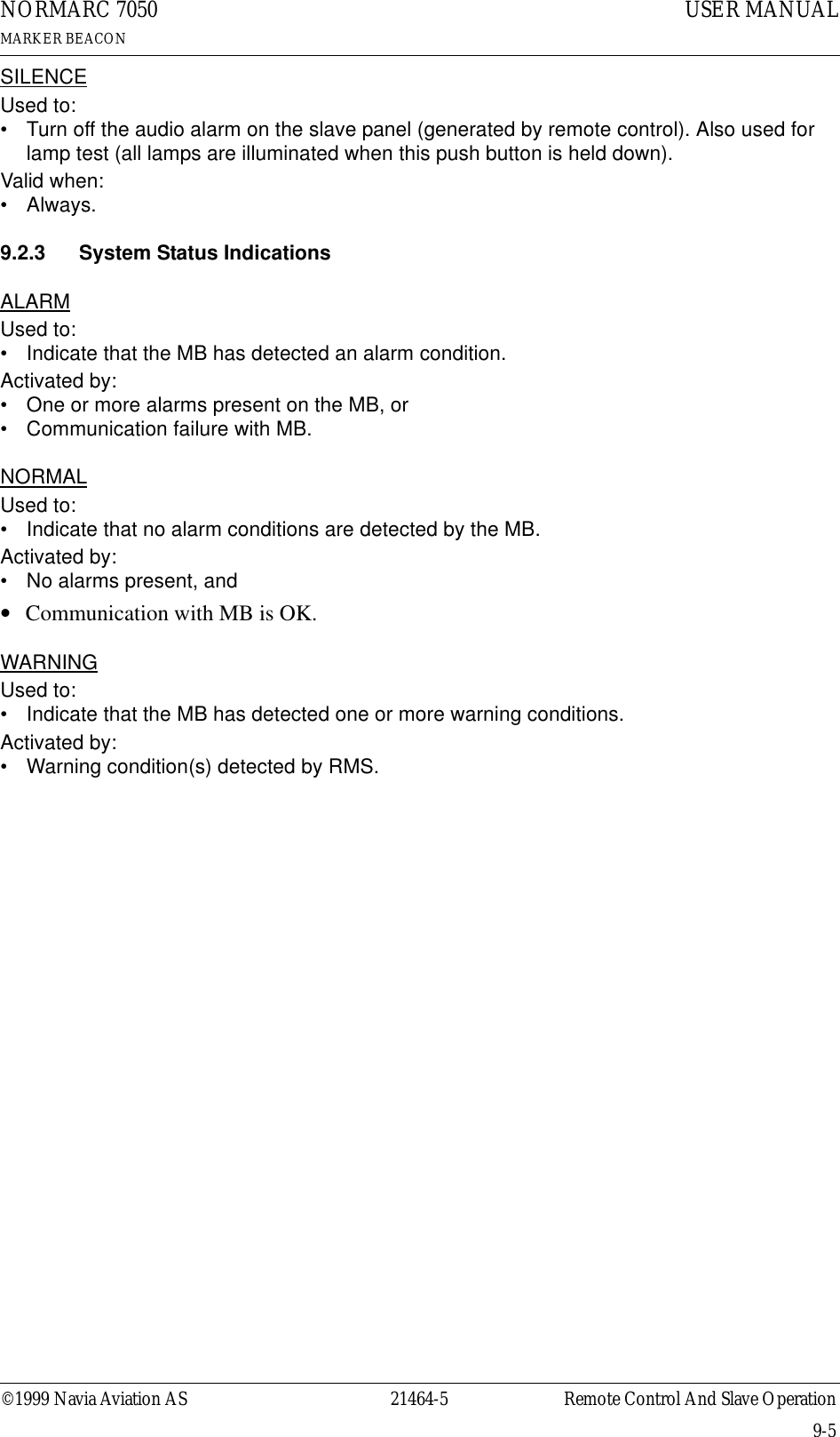 ©1999 Navia Aviation AS 21464-5 Remote Control And Slave OperationUSER MANUALNORMARC 7050MARKER BEACON9-5SILENCEUsed to:• Turn off the audio alarm on the slave panel (generated by remote control). Also used for lamp test (all lamps are illuminated when this push button is held down).Valid when:•Always.9.2.3 System Status IndicationsALARMUsed to:• Indicate that the MB has detected an alarm condition.Activated by:• One or more alarms present on the MB, or• Communication failure with MB.NORMALUsed to:• Indicate that no alarm conditions are detected by the MB.Activated by:• No alarms present, and•ΤCommunication with MB is OK.WARNINGUsed to:• Indicate that the MB has detected one or more warning conditions.Activated by:• Warning condition(s) detected by RMS.