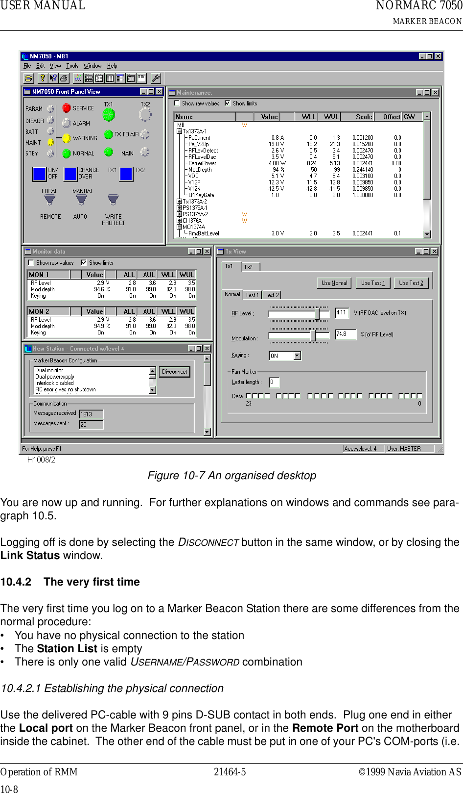 USER MANUAL10-821464-5NORMARC 7050MARKER BEACONOperation of RMM ©1999 Navia Aviation ASFigure 10-7 An organised desktopYou are now up and running.  For further explanations on windows and commands see para-graph 10.5.Logging off is done by selecting the DISCONNECT button in the same window, or by closing the Link Status window.10.4.2 The very first timeThe very first time you log on to a Marker Beacon Station there are some differences from the normal procedure:• You have no physical connection to the station• The Station List is empty• There is only one valid USERNAME/PASSWORD combination10.4.2.1 Establishing the physical connectionUse the delivered PC-cable with 9 pins D-SUB contact in both ends.  Plug one end in either the Local port on the Marker Beacon front panel, or in the Remote Port on the motherboard inside the cabinet.  The other end of the cable must be put in one of your PC&apos;s COM-ports (i.e. 