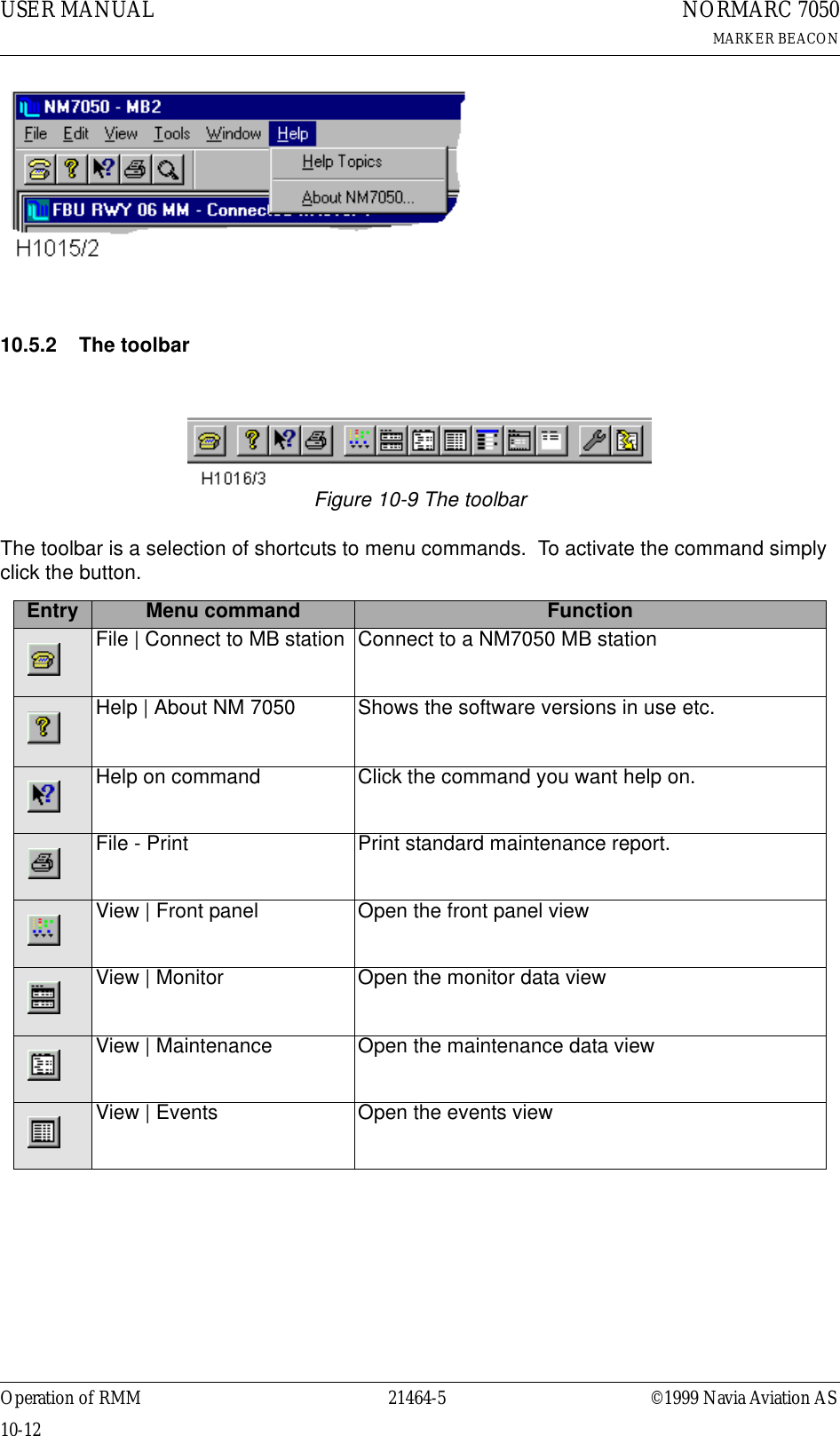 USER MANUAL10-1221464-5NORMARC 7050MARKER BEACONOperation of RMM ©1999 Navia Aviation AS10.5.2 The toolbarFigure 10-9 The toolbarThe toolbar is a selection of shortcuts to menu commands.  To activate the command simply click the button. Entry Menu command FunctionFile | Connect to MB station Connect to a NM7050 MB stationHelp | About NM 7050 Shows the software versions in use etc.Help on command Click the command you want help on.File - Print Print standard maintenance report.View | Front panel Open the front panel viewView | Monitor Open the monitor data viewView | Maintenance Open the maintenance data view View | Events Open the events view