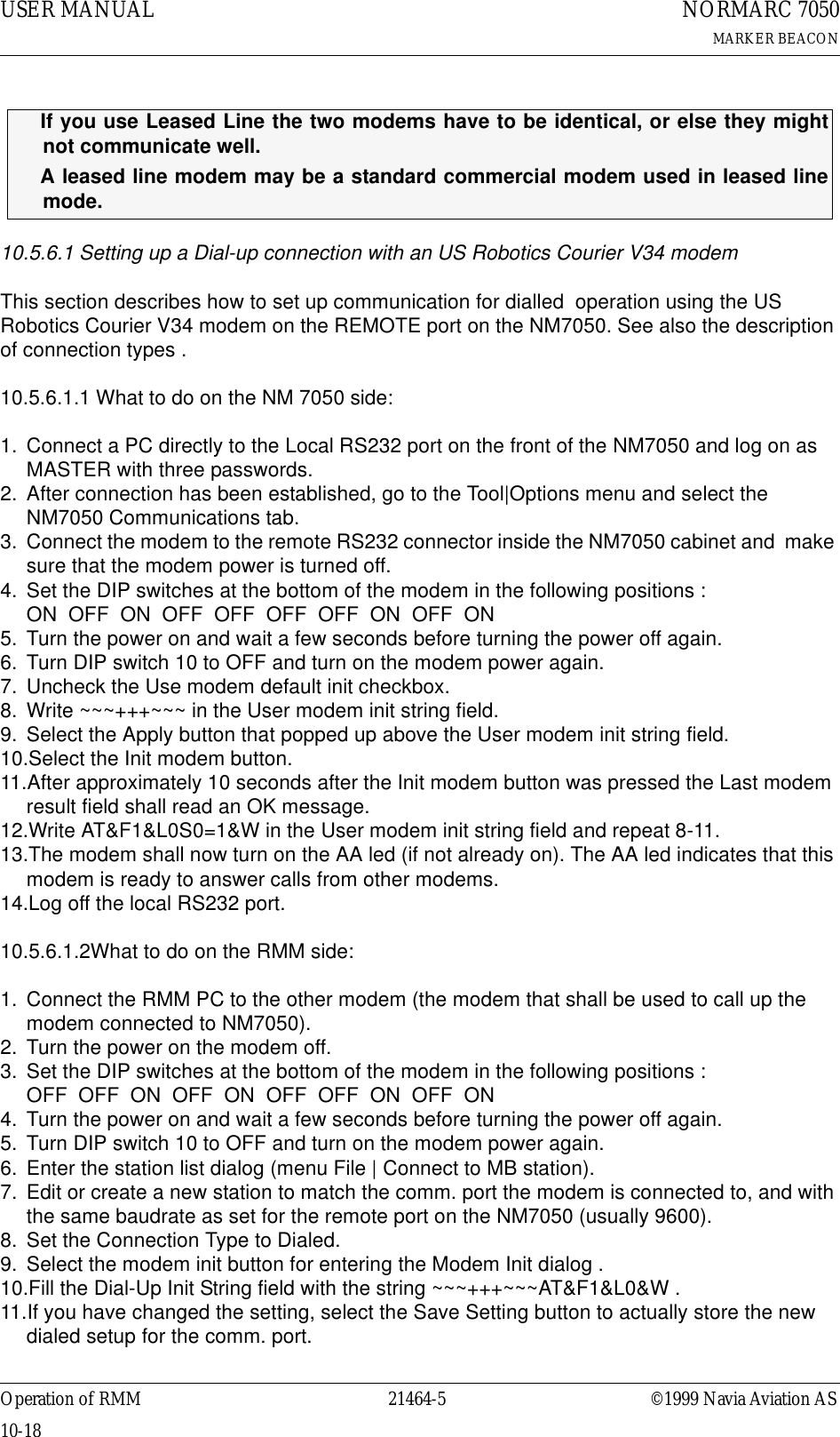 USER MANUAL10-1821464-5NORMARC 7050MARKER BEACONOperation of RMM ©1999 Navia Aviation AS10.5.6.1 Setting up a Dial-up connection with an US Robotics Courier V34 modemThis section describes how to set up communication for dialled  operation using the US Robotics Courier V34 modem on the REMOTE port on the NM7050. See also the description of connection types .10.5.6.1.1 What to do on the NM 7050 side:1. Connect a PC directly to the Local RS232 port on the front of the NM7050 and log on as MASTER with three passwords.2. After connection has been established, go to the Tool|Options menu and select the NM7050 Communications tab.3. Connect the modem to the remote RS232 connector inside the NM7050 cabinet and  make sure that the modem power is turned off.4. Set the DIP switches at the bottom of the modem in the following positions :                      ON  OFF  ON  OFF  OFF  OFF  OFF  ON  OFF  ON5. Turn the power on and wait a few seconds before turning the power off again.6. Turn DIP switch 10 to OFF and turn on the modem power again.7. Uncheck the Use modem default init checkbox.8. Write ~~~+++~~~ in the User modem init string field.9. Select the Apply button that popped up above the User modem init string field.10.Select the Init modem button.11.After approximately 10 seconds after the Init modem button was pressed the Last modem result field shall read an OK message.12.Write AT&amp;F1&amp;L0S0=1&amp;W in the User modem init string field and repeat 8-11.13.The modem shall now turn on the AA led (if not already on). The AA led indicates that this modem is ready to answer calls from other modems.14.Log off the local RS232 port.10.5.6.1.2What to do on the RMM side:1. Connect the RMM PC to the other modem (the modem that shall be used to call up the modem connected to NM7050).2. Turn the power on the modem off.3. Set the DIP switches at the bottom of the modem in the following positions :                    OFF  OFF  ON  OFF  ON  OFF  OFF  ON  OFF  ON4. Turn the power on and wait a few seconds before turning the power off again.5. Turn DIP switch 10 to OFF and turn on the modem power again.6. Enter the station list dialog (menu File | Connect to MB station).7. Edit or create a new station to match the comm. port the modem is connected to, and with the same baudrate as set for the remote port on the NM7050 (usually 9600).8. Set the Connection Type to Dialed.9. Select the modem init button for entering the Modem Init dialog .10.Fill the Dial-Up Init String field with the string ~~~+++~~~AT&amp;F1&amp;L0&amp;W .11.If you have changed the setting, select the Save Setting button to actually store the new dialed setup for the comm. port.ΤIf you use Leased Line the two modems have to be identical, or else they mightnot communicate well.ΤA leased line modem may be a standard commercial modem used in leased linemode.
