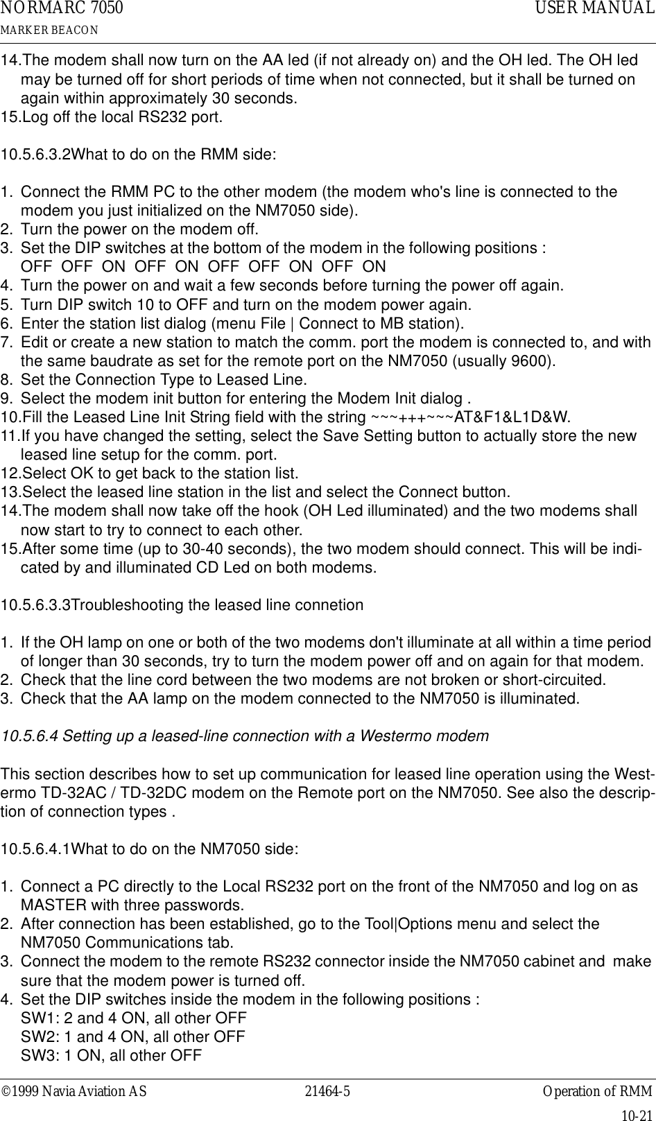 ©1999 Navia Aviation AS 21464-5 Operation of RMMUSER MANUALNORMARC 7050MARKER BEACON10-2114.The modem shall now turn on the AA led (if not already on) and the OH led. The OH led may be turned off for short periods of time when not connected, but it shall be turned on again within approximately 30 seconds.15.Log off the local RS232 port.10.5.6.3.2What to do on the RMM side:1. Connect the RMM PC to the other modem (the modem who&apos;s line is connected to the modem you just initialized on the NM7050 side).2. Turn the power on the modem off.3. Set the DIP switches at the bottom of the modem in the following positions :                           OFF  OFF  ON  OFF  ON  OFF  OFF  ON  OFF  ON4. Turn the power on and wait a few seconds before turning the power off again.5. Turn DIP switch 10 to OFF and turn on the modem power again.6. Enter the station list dialog (menu File | Connect to MB station).7. Edit or create a new station to match the comm. port the modem is connected to, and with the same baudrate as set for the remote port on the NM7050 (usually 9600).8. Set the Connection Type to Leased Line.9. Select the modem init button for entering the Modem Init dialog .10.Fill the Leased Line Init String field with the string ~~~+++~~~AT&amp;F1&amp;L1D&amp;W.11.If you have changed the setting, select the Save Setting button to actually store the new leased line setup for the comm. port.12.Select OK to get back to the station list.13.Select the leased line station in the list and select the Connect button.14.The modem shall now take off the hook (OH Led illuminated) and the two modems shall now start to try to connect to each other.15.After some time (up to 30-40 seconds), the two modem should connect. This will be indi-cated by and illuminated CD Led on both modems.10.5.6.3.3Troubleshooting the leased line connetion1. If the OH lamp on one or both of the two modems don&apos;t illuminate at all within a time period of longer than 30 seconds, try to turn the modem power off and on again for that modem.2. Check that the line cord between the two modems are not broken or short-circuited.3. Check that the AA lamp on the modem connected to the NM7050 is illuminated.10.5.6.4 Setting up a leased-line connection with a Westermo modemThis section describes how to set up communication for leased line operation using the West-ermo TD-32AC / TD-32DC modem on the Remote port on the NM7050. See also the descrip-tion of connection types .10.5.6.4.1What to do on the NM7050 side:1. Connect a PC directly to the Local RS232 port on the front of the NM7050 and log on as MASTER with three passwords.2. After connection has been established, go to the Tool|Options menu and select the NM7050 Communications tab.3. Connect the modem to the remote RS232 connector inside the NM7050 cabinet and  make sure that the modem power is turned off.4. Set the DIP switches inside the modem in the following positions :                                          SW1: 2 and 4 ON, all other OFF                                                                                           SW2: 1 and 4 ON, all other OFF                                                                                                SW3: 1 ON, all other OFF                                                                                                        