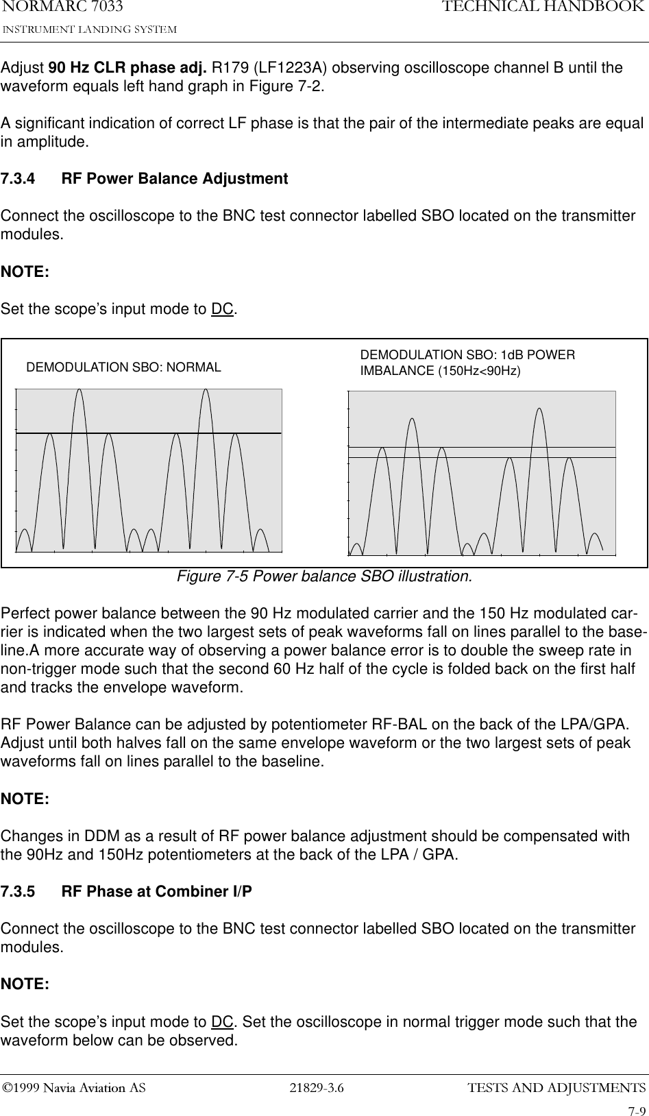 7(676$1&apos;$&apos;-8670(1761250$5&amp;1DYLD$YLDWLRQ$67(&amp;+1,&amp;$/+$1&apos;%22.Adjust 90 Hz CLR phase adj. R179 (LF1223A) observing oscilloscope channel B until the waveform equals left hand graph in Figure 7-2.A significant indication of correct LF phase is that the pair of the intermediate peaks are equal in amplitude.7.3.4 RF Power Balance AdjustmentConnect the oscilloscope to the BNC test connector labelled SBO located on the transmitter modules.NOTE:Set the scope’s input mode to DC.Figure 7-5 Power balance SBO illustration.Perfect power balance between the 90 Hz modulated carrier and the 150 Hz modulated car-rier is indicated when the two largest sets of peak waveforms fall on lines parallel to the base-line.A more accurate way of observing a power balance error is to double the sweep rate in non-trigger mode such that the second 60 Hz half of the cycle is folded back on the first half and tracks the envelope waveform.RF Power Balance can be adjusted by potentiometer RF-BAL on the back of the LPA/GPA. Adjust until both halves fall on the same envelope waveform or the two largest sets of peak waveforms fall on lines parallel to the baseline.NOTE:Changes in DDM as a result of RF power balance adjustment should be compensated with the 90Hz and 150Hz potentiometers at the back of the LPA / GPA.7.3.5 RF Phase at Combiner I/PConnect the oscilloscope to the BNC test connector labelled SBO located on the transmitter modules.NOTE:Set the scope’s input mode to DC. Set the oscilloscope in normal trigger mode such that the waveform below can be observed.DEMODULATION SBO: 1dB POWER IMBALANCE (150Hz&lt;90Hz)DEMODULATION SBO: NORMAL