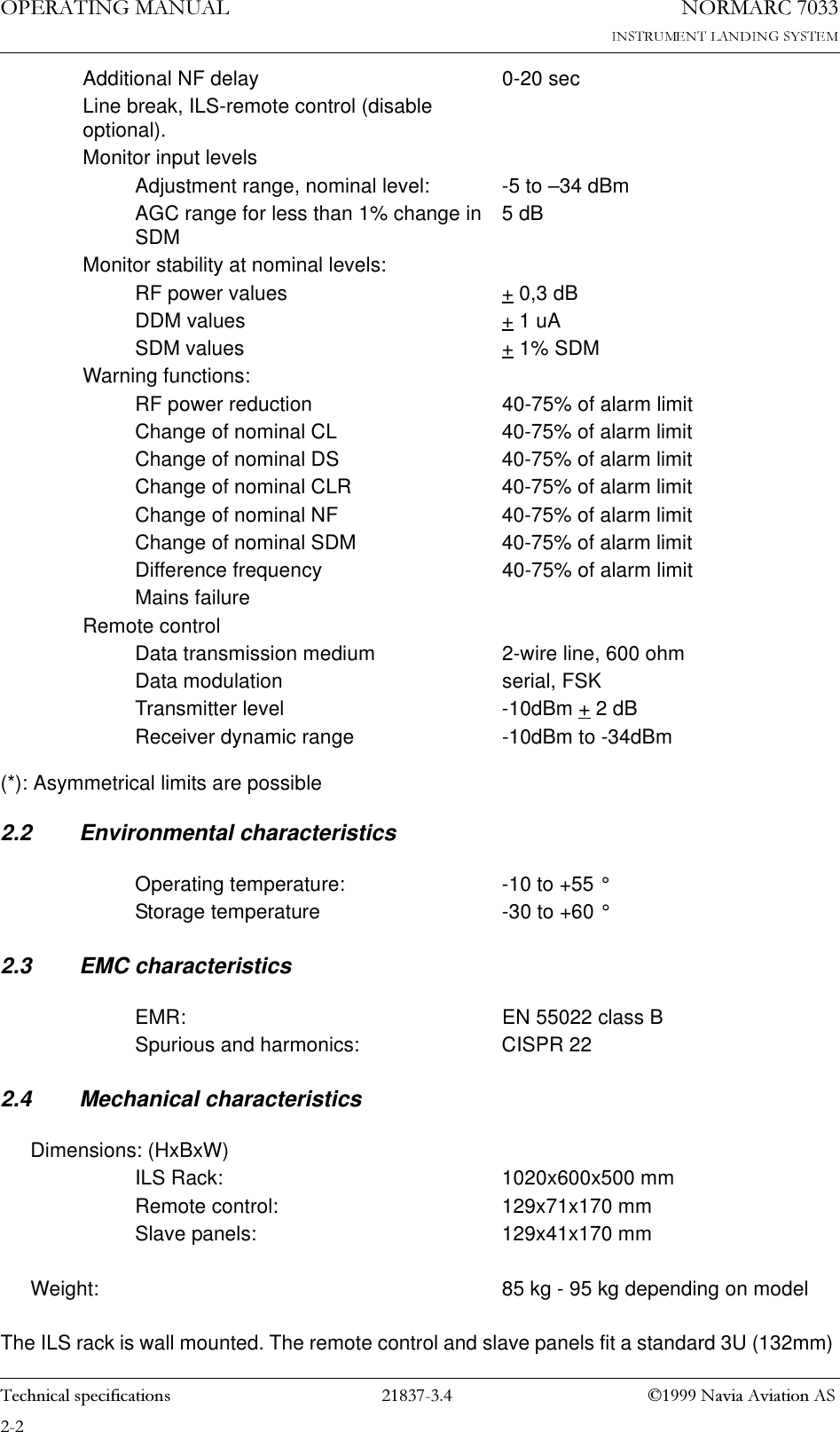 23(5$7,1*0$18$/1250$5&amp;7HFKQLFDOVSHFLILFDWLRQV 1DYLD$YLDWLRQ$6(*): Asymmetrical limits are possible2.2 Environmental characteristics2.3 EMC characteristics2.4 Mechanical characteristicsThe ILS rack is wall mounted. The remote control and slave panels fit a standard 3U (132mm) Additional NF delay 0-20 secLine break, ILS-remote control (disable optional).Monitor input levelsAdjustment range, nominal level: -5 to –34 dBmAGC range for less than 1% change in SDM 5 dBMonitor stability at nominal levels:RF power values + 0,3 dBDDM values + 1 uASDM values + 1% SDMWarning functions:RF power reduction 40-75% of alarm limitChange of nominal CL 40-75% of alarm limitChange of nominal DS 40-75% of alarm limitChange of nominal CLR 40-75% of alarm limitChange of nominal NF 40-75% of alarm limitChange of nominal SDM 40-75% of alarm limitDifference frequency 40-75% of alarm limitMains failureRemote controlData transmission medium 2-wire line, 600 ohmData modulation serial, FSKTransmitter level -10dBm + 2 dBReceiver dynamic range -10dBm to -34dBmOperating temperature: -10 to +55 °Storage temperature -30 to +60 °EMR: EN 55022 class BSpurious and harmonics: CISPR 22Dimensions: (HxBxW)ILS Rack: 1020x600x500 mmRemote control: 129x71x170 mmSlave panels: 129x41x170 mmWeight: 85 kg - 95 kg depending on model