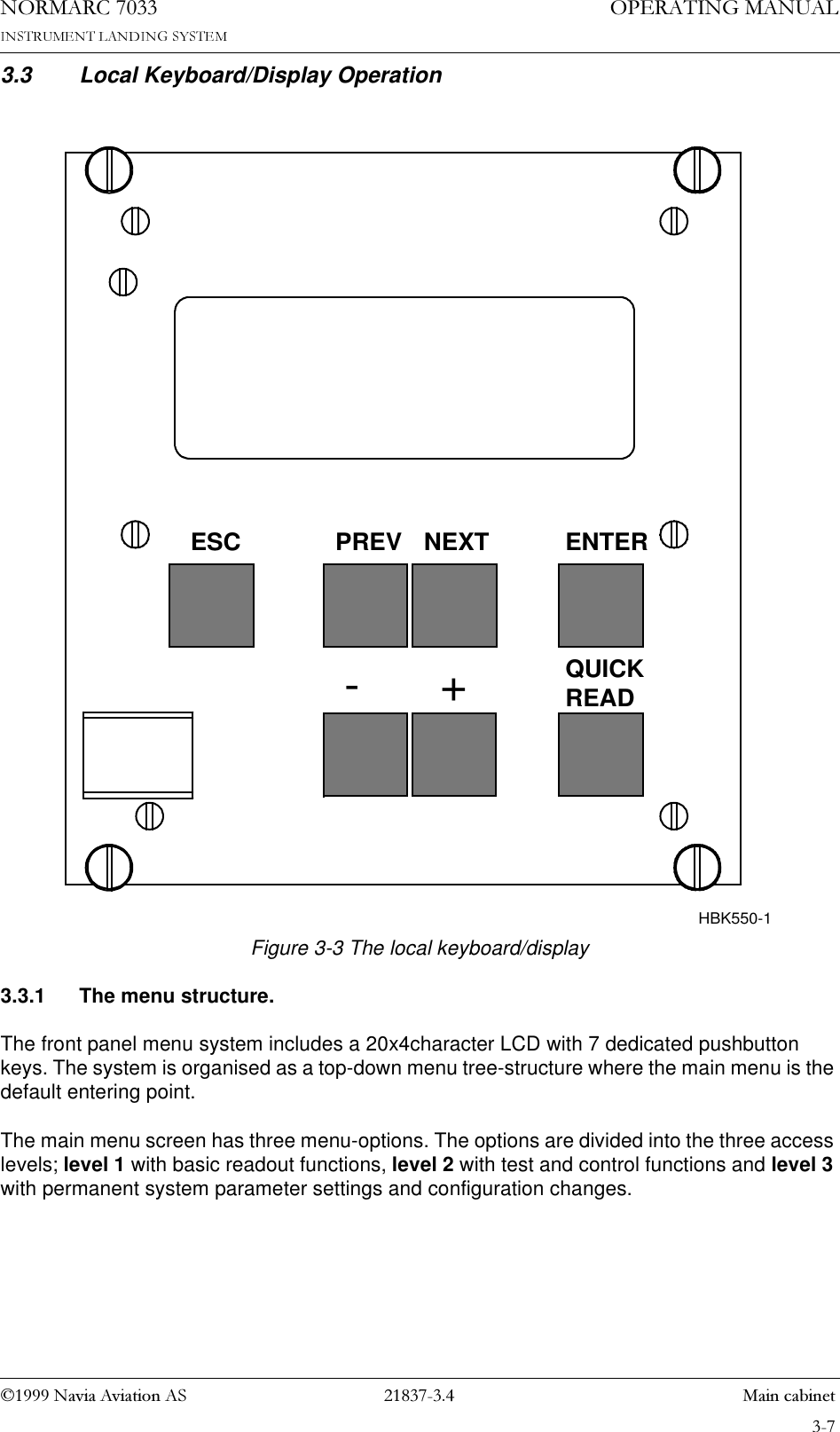 1DYLD$YLDWLRQ$6  0DLQFDELQHW23(5$7,1*0$18$/1250$5&amp;3.3 Local Keyboard/Display OperationFigure 3-3 The local keyboard/display3.3.1 The menu structure.The front panel menu system includes a 20x4character LCD with 7 dedicated pushbutton keys. The system is organised as a top-down menu tree-structure where the main menu is the default entering point.The main menu screen has three menu-options. The options are divided into the three access levels; level 1 with basic readout functions, level 2 with test and control functions and level 3 with permanent system parameter settings and configuration changes.PREVESC-+NEXT ENTERHBK550-1QUICKREAD
