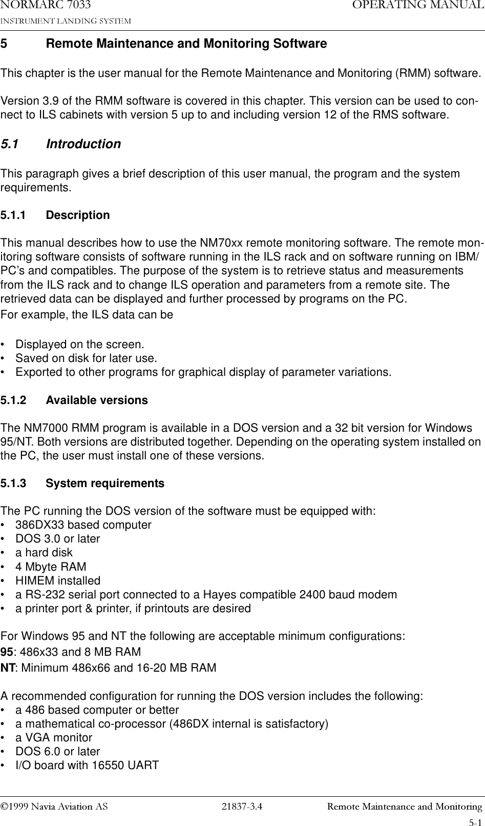 1DYLD$YLDWLRQ$6  5HPRWH0DLQWHQDQFHDQG0RQLWRULQJ23(5$7,1*0$18$/1250$5&amp;5 Remote Maintenance and Monitoring SoftwareThis chapter is the user manual for the Remote Maintenance and Monitoring (RMM) software. Version 3.9 of the RMM software is covered in this chapter. This version can be used to con-nect to ILS cabinets with version 5 up to and including version 12 of the RMS software.5.1 IntroductionThis paragraph gives a brief description of this user manual, the program and the system requirements.5.1.1 DescriptionThis manual describes how to use the NM70xx remote monitoring software. The remote mon-itoring software consists of software running in the ILS rack and on software running on IBM/PC’s and compatibles. The purpose of the system is to retrieve status and measurements from the ILS rack and to change ILS operation and parameters from a remote site. The retrieved data can be displayed and further processed by programs on the PC. For example, the ILS data can be• Displayed on the screen.• Saved on disk for later use.• Exported to other programs for graphical display of parameter variations.5.1.2 Available versionsThe NM7000 RMM program is available in a DOS version and a 32 bit version for Windows 95/NT. Both versions are distributed together. Depending on the operating system installed on the PC, the user must install one of these versions.5.1.3 System requirementsThe PC running the DOS version of the software must be equipped with:• 386DX33 based computer• DOS 3.0 or later• a hard disk• 4 Mbyte RAM• HIMEM installed• a RS-232 serial port connected to a Hayes compatible 2400 baud modem• a printer port &amp; printer, if printouts are desiredFor Windows 95 and NT the following are acceptable minimum configurations:95: 486x33 and 8 MB RAMNT: Minimum 486x66 and 16-20 MB RAMA recommended configuration for running the DOS version includes the following:• a 486 based computer or better• a mathematical co-processor (486DX internal is satisfactory)• a VGA monitor• DOS 6.0 or later• I/O board with 16550 UART