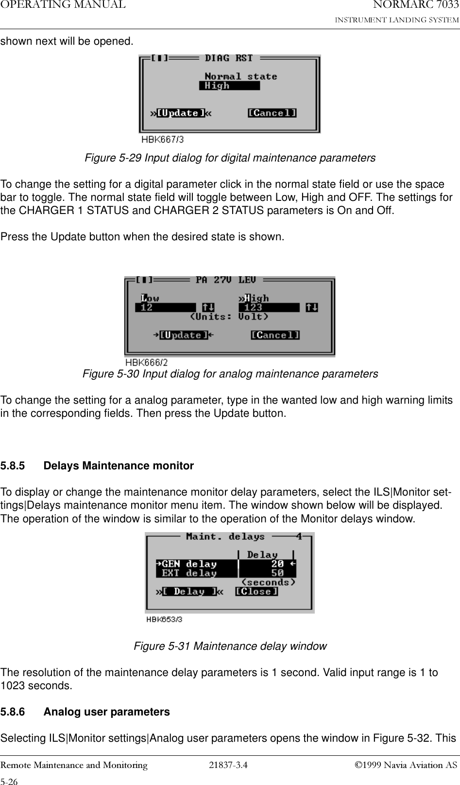 23(5$7,1*0$18$/1250$5&amp;5HPRWH0DLQWHQDQFHDQG0RQLWRULQJ 1DYLD$YLDWLRQ$6shown next will be opened.Figure 5-29 Input dialog for digital maintenance parametersTo change the setting for a digital parameter click in the normal state field or use the space bar to toggle. The normal state field will toggle between Low, High and OFF. The settings for the CHARGER 1 STATUS and CHARGER 2 STATUS parameters is On and Off. Press the Update button when the desired state is shown.Figure 5-30 Input dialog for analog maintenance parametersTo change the setting for a analog parameter, type in the wanted low and high warning limits in the corresponding fields. Then press the Update button.5.8.5 Delays Maintenance monitorTo display or change the maintenance monitor delay parameters, select the ILS|Monitor set-tings|Delays maintenance monitor menu item. The window shown below will be displayed. The operation of the window is similar to the operation of the Monitor delays window. Figure 5-31 Maintenance delay windowThe resolution of the maintenance delay parameters is 1 second. Valid input range is 1 to 1023 seconds.5.8.6 Analog user parametersSelecting ILS|Monitor settings|Analog user parameters opens the window in Figure 5-32. This 