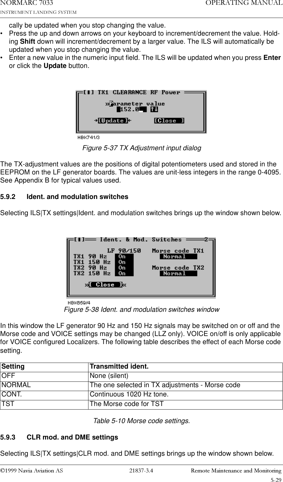 1DYLD$YLDWLRQ$6  5HPRWH0DLQWHQDQFHDQG0RQLWRULQJ23(5$7,1*0$18$/1250$5&amp;cally be updated when you stop changing the value.• Press the up and down arrows on your keyboard to increment/decrement the value. Hold-ing Shift down will increment/decrement by a larger value. The ILS will automatically be updated when you stop changing the value.• Enter a new value in the numeric input field. The ILS will be updated when you press Enter or click the Update button.Figure 5-37 TX Adjustment input dialogThe TX-adjustment values are the positions of digital potentiometers used and stored in the EEPROM on the LF generator boards. The values are unit-less integers in the range 0-4095. See Appendix B for typical values used.5.9.2 Ident. and modulation switchesSelecting ILS|TX settings|Ident. and modulation switches brings up the window shown below.Figure 5-38 Ident. and modulation switches windowIn this window the LF generator 90 Hz and 150 Hz signals may be switched on or off and the Morse code and VOICE settings may be changed (LLZ only). VOICE on/off is only applicable for VOICE configured Localizers. The following table describes the effect of each Morse code setting. Table 5-10 Morse code settings.5.9.3 CLR mod. and DME settingsSelecting ILS|TX settings|CLR mod. and DME settings brings up the window shown below.Setting Transmitted ident.OFF None (silent)NORMAL The one selected in TX adjustments - Morse codeCONT. Continuous 1020 Hz tone.TST The Morse code for TST